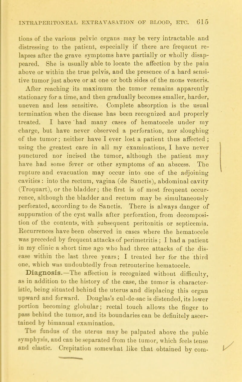 tions of the various pelvic organs may be very intractable and distressing to the patient, especially if there are frequent re- lapses after the grave symptoms have partially or wholly disap- peared. She is usually able to locate the affection by the pain above or within the true pelvis, and the presence of a hard sensi- tive tumor just above or at one or both sides of the mons veneris. After reaching its maximum the tumor remains apparently stationary for a time, and then gradually becomes smaller, harder, uneven and less sensitive. Complete absorption is the usual termination when the disease has been recognized and properly treated. I have had many cases of hematocele under my charge, but have never observed a perforation, nor sloughiug of the tumor; neither have I ever lost a patient thus affected ; using the greatest care in all my examinations, I have never punctured nor incised the tumor, although the patient may have had some fever or other symptoms of an abscess. Tho rupture and evacuation may occur into one of the adjoining cavities : into the rectum, vagina (de Sanctis), abdominal cavity (Troquart), or the bladder; the first is of most frequent occur- rence, although the bladder and rectum may be simultaneously perforated, according to de Sanctis. There is always danger of suppuration of the cyst walls after perforation, from decomposi- tion of the contents, with subsequent peritonitis or septicemia. Recurrences have been observed in cases where the hematocele was preceded by frequent attacks of perimetritis ; I had a patient in my clinic a short time ago who had three attacks of the dis- ease within the last three years; I treated her for the third one, which was undoubtedly from retrouterine hematocele. Diagnosis.—The affection is recognized without difficulty, a9 in addition to the history of the case, the tumor is character- istic, being situated behind the uterus and displacing this organ upward and forward. Douglas's cul-de-sac is distended, its lower portion becoming globular; rectal touch allows the finger to pass behind the tumor, and its boundaries can be definitely ascer- tained by bimanual examination. The fundus of the uterus may be palpated above the pubic symphysis, and can be separated from the tumor, which feels tense and elastic. Crepitation somewhat like that obtained by com-