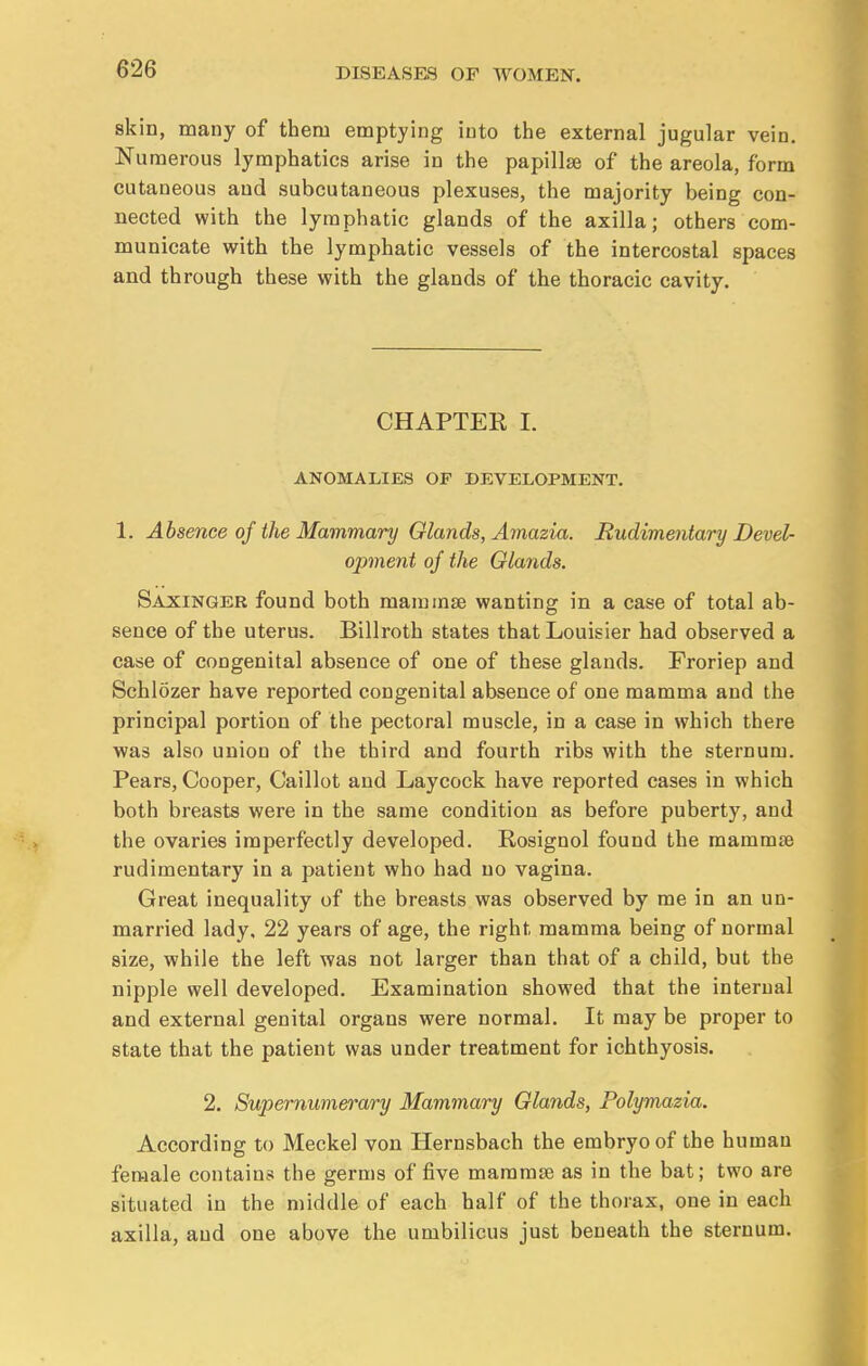 skin, many of them emptying into the external jugular vein. Numerous lymphatics arise in the papillae of the areola, form cutaneous and subcutaneous plexuses, the majority being con- nected with the lymphatic glands of the axilla; others com- municate with the lymphatic vessels of the intercostal spaces and through these with the glands of the thoracic cavity. CHAPTEE I. ANOMALIES OF DEVELOPMENT. 1. Absence of the Mammary Glands, Amazia. Rudimentary Devel- opment of the Glands. Saxinger found both mammae wanting in a case of total ab- sence of the uterus. Billroth states thatLouisier had observed a case of congenital absence of one of these glands. Froriep and Schlozer have reported congenital absence of one mamma and the principal portion of the pectoral muscle, in a case in which there was also union of the third and fourth ribs with the sternum. Pears, Cooper, Caillot and Laycock have reported cases in which both breasts were in the same condition as before puberty, and the ovaries imperfectly developed. Rosignol found the mammae rudimentary in a patient who had no vagina. Great inequality of the breasts was observed by me in an un- married lady. 22 years of age, the right mamma being of normal size, while the left was not larger than that of a child, but the nipple well developed. Examination showed that the internal and external genital organs were normal. It may be proper to state that the patient was under treatment for ichthyosis. 2. Supernumerary Mammary Glands, Polymazia. According to Meckel von Hernsbach the embryo of the human female contains the germs of five mammae as in the bat; two are situated in the middle of each half of the thorax, one in each axilla, and one above the umbilicus just beneath the sternum.