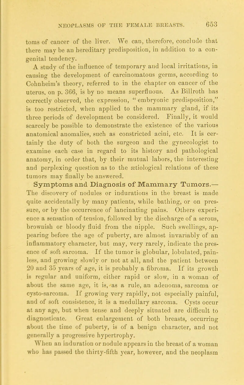 toms of cancer of the liver. We can, therefore, conclude that there may be an hereditary predisposition, in addition to a con- genital tendency. A study of the influence of temporary and local irritations, in causing the development of carcinomatous germs, according to Cohnheim's theory, referred to in the chapter on cancer of the uterus, on p. 366, is by no means superfluous. As Billroth has correctly observed, the expression,  embryonic predisposition, is too restricted, when applied to the mammary gland, if its three periods of development be considered. Finally, it would scarcely be possible to demonstrate the existence of the various anatomical anomalies, such as constricted acini, etc. It is cer- tainly the duty of both the surgeon and the gynecologist to examine each case in regard to its history and pathological anatomy, in order that, by their mutual labors, the interesting and perplexing question as to the setiological relations of these tumors may finally be answered. Symptoms and Diagnosis of Mammary Tumors.— The discovery of nodules or indurations in the breast is made quite accidentally by many patients, while bathing, or on pres- sure, or by the occurrence of lancinating pains. Others experi- ence a sensation of tension, followed by the discharge of a serous, brownish or bloody fluid from the nipple. Such swellings, ap- pearing before the age of puberty, are almost invariably of an inflammatory character, but may, very rarely, indicate the pres- ence of soft sarcoma. If the tumor is globular, lobulated, pain- less, and growing slowly or not at all, and the patient between 20 and 35 years of age, it is probably a fibroma. If its growth is regular and uniform, either rapid or slow, in a woman of about the same age, it is, as a rule, an adenoma, sarcoma or cysto-sarcoma. If growing very rapidly, not especially painful, and of soft consistence, it i3 a medullary sarcoma. Cysts occur at any age, but when tense and deeply situated are difficult to diagnosticate. Great enlargement of both breasts, occurring about the time of puberty, is of a benign character, and not generally a progressive hypertrophy. When an induration or nodule appears in the breast of a woman who has passed the thirty-fifth year, however, and the neoplasm