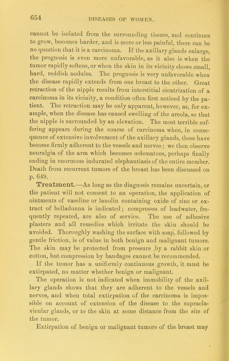 cannot be isolated from the surrounding tissues, and continues to grow, becomes harder, and is more or less painful, there can be no question that it is a carcinoma. If the axillary glands enlarge, the prognosis is even more unfavorable, as it also is when the tumor rapidly softens, or when the skin in its vicinity shows small, hard, reddish nodules. The prognosis is very unfavorable when the disease rapidly extends from one breast to the other. Great retraction of the nipple results from interstitial cicatrization of a carcinoma in its vicinity, a condition often first noticed by the pa- tient. The retraction may be only apparent, however, as, for ex- ample, when the disease has caused swelling of the areola, so that the nipple is surrounded by an elevation. The most terrible suf- fering appears during the course of carcinoma when, in conse- quence of extensive involvement of the axillary glands, these have become firmly adherent to the vessels and nerves ; we then observe neuralgia of the arm which becomes cedematous, perhaps finally ending in enormous indurated elephantiasis of the entire member. Death from recurrent tumors of the breast has been discussed on p. 649. Treatment.—As long as the diagnosis remains uncertain, or the patient will not consent to an operation, the application of ointments of vaseline or lanolin containing oxide of zinc or ex- tract of belladonna is indicated; compresses of leadwater, fre- quently repeated, are also of service. The use of adhesive plasters and all remedies which irritate the skin should be avoided. Thoroughly washing the surface with soap, followed by gentle friction, is of value in both benign and malignant tumors. The skin may be protected from pressure .by a rabbit skin or cotton, but compression by bandages cannot be recommended. If the tumor has a uniformly continuous growth, it must be extirpated, no matter whether benign or malignant. The operation is not indicated when immobility of the axil- lary glands shows that they are adherent to the vessels and nerves, and when total extirpation of the carcinoma is impos- sible on account of extension of the disease to the supracla- vicular glands, or to the skin at some distance from the site of the tumor. Extirpation of benign or malignant tumors of the breast may