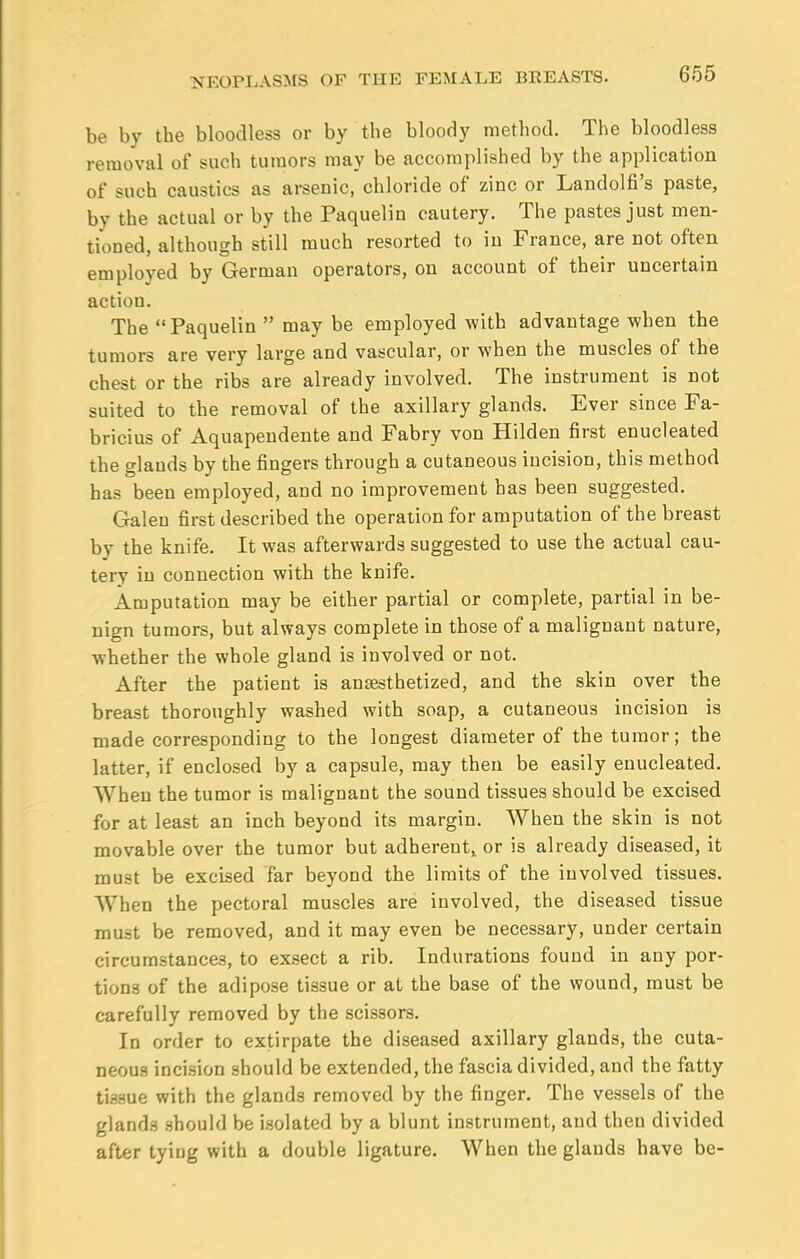 be by the bloodless or by the bloody method. The bloodless removal of such tumors may be accomplished by the application of such caustics as arsenic, chloride of ziuc or Landolfi's paste, by the actual or by the Paquelin cautery. The pastes just men- tioned, although still much resorted to iu France, are not often employed by German operators, on account of their uncertain action. The Paquelin  may be employed with advantage when the tumors are very large and vascular, or when the muscles of the chest or the ribs are already involved. The instrument is not suited to the removal of the axillary glands. Ever since Fa- bricius of Aquapendente and Fabry von Hilden first enucleated the glands by the fingers through a cutaneous incision, this method has been employed, and no improvement has been suggested. Galen first described the operation for amputation of the breast by the knife. It was afterwards suggested to use the actual cau- tery in connection with the knife. Amputation may be either partial or complete, partial in be- nign tumors, but always complete in those of a malignant nature, whether the whole gland is involved or not. After the patient is anaesthetized, and the skin over the breast thoroughly washed with soap, a cutaneous incision is made corresponding to the longest diameter of the tumor; the latter, if enclosed by a capsule, may then be easily enucleated. When the tumor is malignant the sound tissues should be excised for at least an inch beyond its margin. When the skin is not movable over the tumor but adherent,, or is already diseased, it must be excised far beyond the limits of the involved tissues. When the pectoral muscles are involved, the diseased tissue must be removed, and it may even be necessary, under certain circumstances, to exsect a rib. Indurations found in any por- tions of the adipose tissue or at the base of the wound, must be carefully removed by the scissors. In order to extirpate the diseased axillary glands, the cuta- neous incision should be extended, the fascia divided, and the fatty tissue with the glands removed by the finger. The vessels of the glands should be isolated by a blunt instrument, and theu divided after tying with a double ligature. When the glands have be-