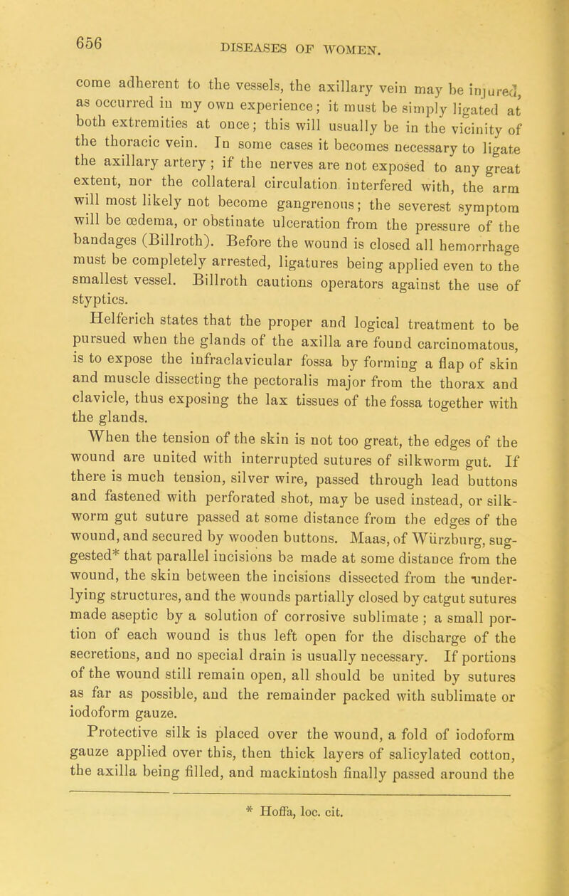 come adherent to the vessels, the axillary vein may be injured, as occurred in my own experience; it must be simply ligated at both extremities at once; this will usually be in the vicinity of the thoracic vein. In some cases it becomes necessary to ligate the axillary artery ; if the nerves are not exposed to any great extent, nor the collateral circulation interfered with, the arm will most likely not become gangrenous; the severest symptom will be oedema, or obstinate ulceration from the pressure of the bandages (Billroth). Before the wound is closed all hemorrhage must be completely arrested, ligatures being applied even to the smallest vessel. Billroth cautions operators against the use of styptics. Helferich states that the proper and logical treatment to be pursued when the glands of the axilla are found carcinomatous, is to expose the infraclavicular fossa by forming a flap of skin and muscle dissecting the pectoralis major from the thorax and clavicle, thus exposing the lax tissues of the fossa together with the glands. When the tension of the skin is not too great, the edges of the wound are united with interrupted sutures of silkworm gut. If there is much tension, silver wire, passed through lead buttons and fastened with perforated shot, may be used instead, or silk- worm gut suture passed at some distance from the edges of the wound, and secured by wooden buttons. Maas, of Wurzburg, sug- gested* that parallel incisions be made at some distance from the wound, the skin between the incisions dissected from the -under- lying structures, and the wounds partially closed by catgut sutures made aseptic by a solution of corrosive sublimate ; a small por- tion of each wound is thus left open for the discharge of the secretions, and no special drain is usually necessary. If portions of the wound still remain open, all should be united by sutures as far as possible, and the remainder packed with sublimate or iodoform gauze. Protective silk is placed over the wound, a fold of iodoform gauze applied over this, then thick layers of salicylated cotton, the axilla being filled, and mackintosh finally passed around the Hoffa, loc. cit.