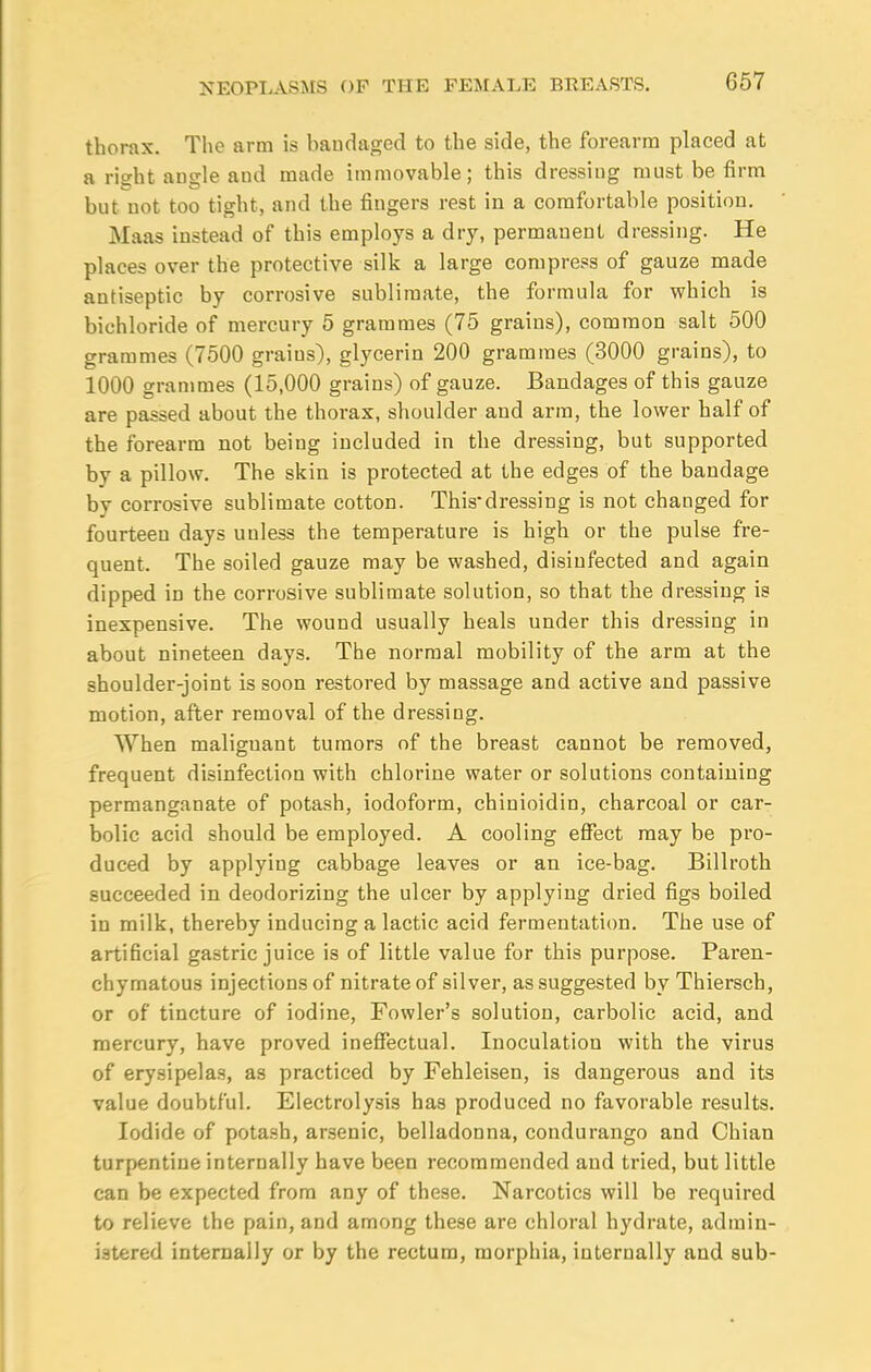 thorax. The arm is bandaged to the side, the forearm placed at a ritrht amTle aud made immovable; this dressing must be firm but not too tight, and the fingers rest in a comfortable position. Maaa instead of this employs a dry, permanent dressing. He places over the protective silk a large compress of gauze made antiseptic by corrosive sublimate, the formula for which is bichloride of mercury 5 grammes (75 grains), common salt 500 grammes (7500 grains), glycerin 200 grammes (3000 grains), to 1000 grammes (15,000 grains) of gauze. Bandages of this gauze are passed about the thorax, shoulder and arm, the lower half of the forearm not being included in the dressing, but supported by a pillow. The skin is protected at the edges of the bandage by corrosive sublimate cotton. Thisdressing is not changed for fourteen days unless the temperature is high or the pulse fre- quent. The soiled gauze may be washed, disinfected and again dipped in the corrosive sublimate solution, so that the dressing is inexpensive. The wound usually heals under this dressing in about nineteen days. The normal mobility of the arm at the shoulder-joint is soon restored by massage and active and passive motion, after removal of the dressing. When malignant tumors of the breast cannot be removed, frequent disinfection with chlorine water or solutions containing permanganate of potash, iodoform, chinioidin, charcoal or car- bolic acid should be employed. A cooling effect may be pro- duced by applying cabbage leaves or an ice-bag. Billroth succeeded in deodorizing the ulcer by applying dried figs boiled in milk, thereby inducing a lactic acid fermentation. The use of artificial gastric juice is of little value for this purpose. Paren- chymatous injections of nitrate of silver, as suggested by Thiersch, or of tincture of iodine, Fowler's solution, carbolic acid, and mercury, have proved ineffectual. Inoculation with the virus of erysipelas, as practiced by Fehleisen, is dangerous and its value doubtful. Electrolysis has produced no favorable results. Iodide of potash, arsenic, belladonna, condurango and Chian turpentine internally have been recommended and tried, but little can be expected from any of these. Narcotics will be required to relieve the pain, and among these are chloral hydrate, admin- istered internally or by the rectum, morphia, internally aud sub-