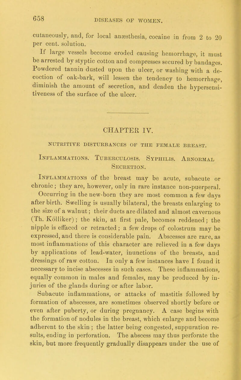 cutaneously, and, for local anaesthesia, cocaine in from 2 to 20 per cent, solution. If large vessels become eroded causing hemorrhage, it must be arrested by styptic cotton and compresses secured by bandages. Powdered tannin dusted upon the ulcer, or washing with a de- coction of oak-bark, will lessen the tendency to hemorrhage, diminish the amount of secretion, and deaden the hypersensi- tiveness of the surface of the ulcer. CHAPTER IV. NUTRITIVE DISTURBANCES OF THE FEMALE BREAST. Inflammations. Tuberculosis. Syphilis. Abnormal Secretion. Inflammations of the breast may be acute, subacute or chronic; they are, however, only in rare instance non-puerperal. Occurring in the new-born they are most common a few days after birth. Swelling is usually bilateral, the breasts enlarging to the size of a walnut; their ducts are dilated and almost cavernous (Th. Kolliker) ; the skin, at first pale, becomes reddened; the nipple is effaced or retracted ; a few drops of colostrum may be expressed, and there is considerable pain. Abscesses are rare, as most inflammations of this character are relieved in a few days by applications of lead-water, inunctions of the breasts, and dressings of raw cotton. In only a few instances have I found it necessary to incise abscesses in such cases. These inflammations, equally common in males and females, may be produced by in- juries of the glands during or after labor. Subacute inflammations, or attacks of mastitis followed by formation of abscesses, are sometimes observed shortly before or even after puberty, or during pregnancy. A case begins with the formation of nodules in the breast, which enlarge and become adherent to the skin ; the latter being congested, suppuration re- sults, ending in perforation. The abscess may thus perforate the skin, but more frequently gradually disappears under the use of