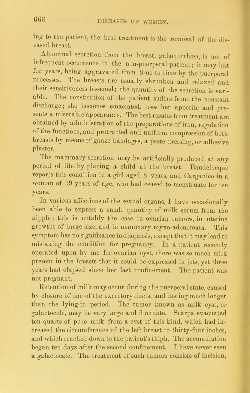 ing to the patient, the best treatment is the removal of the dis- eased breast. Abnormal secretion from the breast, galactorrhea, is uot of infrequent occurrence in the non-puerperal patient; it may last for years, being aggravated from time to time by the puerperal processes. The breasts are usually shrunken and relaxed and their sensitiveness lessened; the quantity of the secretion is vari- able. The constitution of the patient suffers from the constant discharge; she becomes emaciated, loses her appetite and pre- sents a miserable appearance. The best results from treatment are obtained by administration of the preparations of iron, regulation of the functions, and protracted and uniform compression of both breasts by means of gauze bandages, a paste dressing, or adhesive plaster. The mammary secretion may be artificially produced at any period of life by placing a child at the breast. Baudelocque reports this condition in a girl aged 8 years, and Carganico in a woman of 59 years of age, who had ceased to menstruate for ten years. In various affections of the sexual organs, I have occasionally been able to express a small quantity of milk serum from the nipple; this is notably the case in ovarian tumors, in uterine growths of large size, and in mammary myxo-adenomata. This symptom has no significance in diagnosis, except that it may lead to mistaking the condition for pregnancy. In a patient recently operated upon by me for ovarian cyst, there was so much milk present in the breasts that it could be expressed in jets, yet three years had elapsed since her last confinement. The patient was not pregnant. Retention of milk may occur during the puerperal state, caused by closure of one of the excretory ducts, and lasting much longer than the lying-in period. The tumor known as milk cyst, or galactocele, may be very large and fluctuate. Scarpa evacuated ten quarts of pure milk from a cyst of this kind, which had in- creased the circumference of the left breast to thirty-four inches, and which reached down to the patient's thigh. The accumulation began ten days after the second confinement. I have never seen a galactocele. The treatment of such tumors consists of incision,