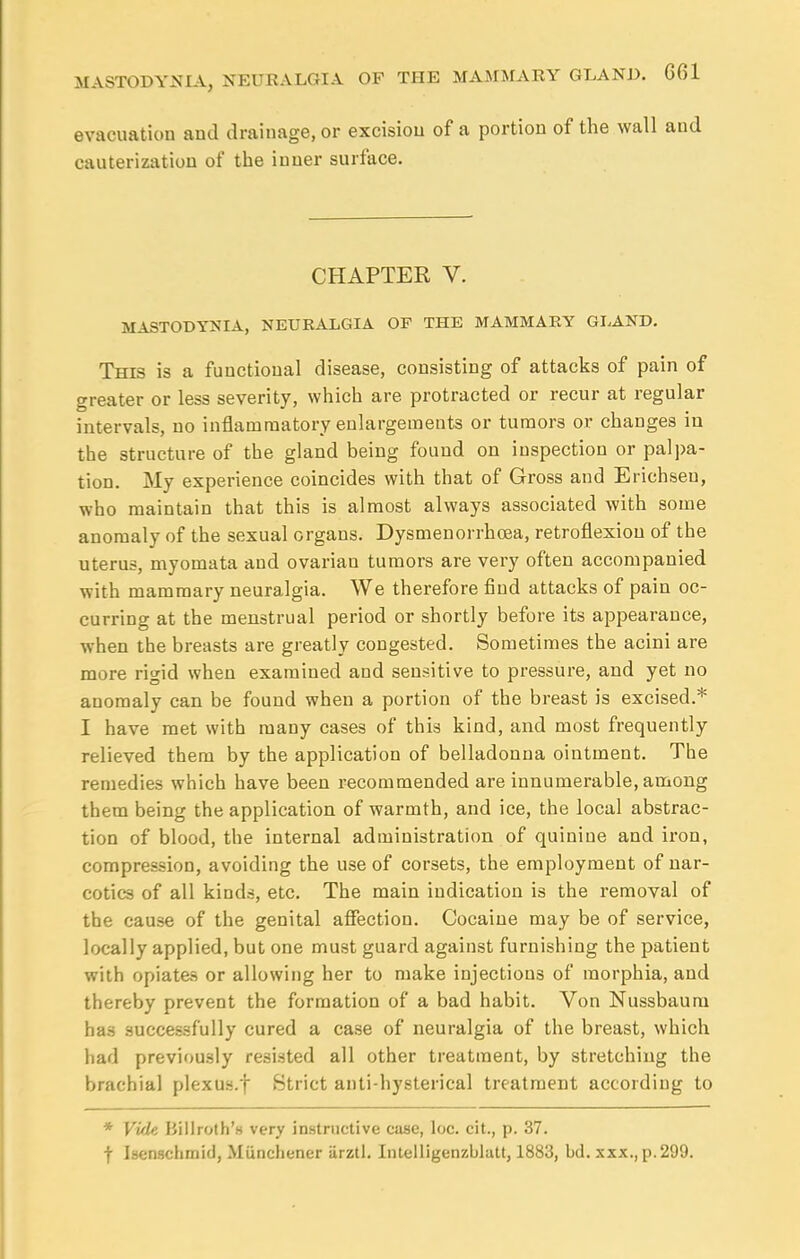 evacuation and drainage, or excision of a portion of the wall and cauterization of the inner surface. CHAPTER V. MASTODYNIA, NEURALGIA OF THE MAMMARY GLAND. This is a functional disease, consisting of attacks of pain of greater or less severity, which are protracted or recur at regular intervals, no inflammatory enlargements or tumors or changes in the structure of the gland being found on inspection or palpa- tion. My experience coincides with that of Gross and Erichseu, who maintain that this is almost always associated with some anomaly of the sexual organs. Dysmenorrhcea, retroflexion of the uterus, myomata and ovarian tumors are very often accompanied with mammary neuralgia. We therefore find attacks of pain oc- curring at the menstrual period or shortly before its appearance, when the breasts are greatly congested. Sometimes the acini are more rigid when examined and sensitive to pressure, and yet no anomaly can be found when a portion of the breast is excised.* I have met with many cases of this kind, and most frequently relieved them by the application of belladonna ointment. The remedies which have been recommended are innumerable, among them being the application of warmth, and ice, the local abstrac- tion of blood, the internal administration of quinine and iron, compression, avoiding the use of corsets, the employment of nar- cotics of all kinds, etc. The main indication is the removal of the cause of the genital affection. Cocaine may be of service, locally applied, but one must guard against furnishing the patient with opiates or allowing her to make injections of morphia, and thereby prevent the formation of a bad habit. Von Nussbaum ha3 successfully cured a case of neuralgia of the breast, which had previously resisted all other treatment, by stretching the brachial plexus.f Strict anti-hysterical treatment according to * Vide Killroth's very instructive case, loc. cit., p. 37. f Isenschmid, Miinchener iirztl. Intelligenzblatt, 1883, bd. xxx.,p.299.