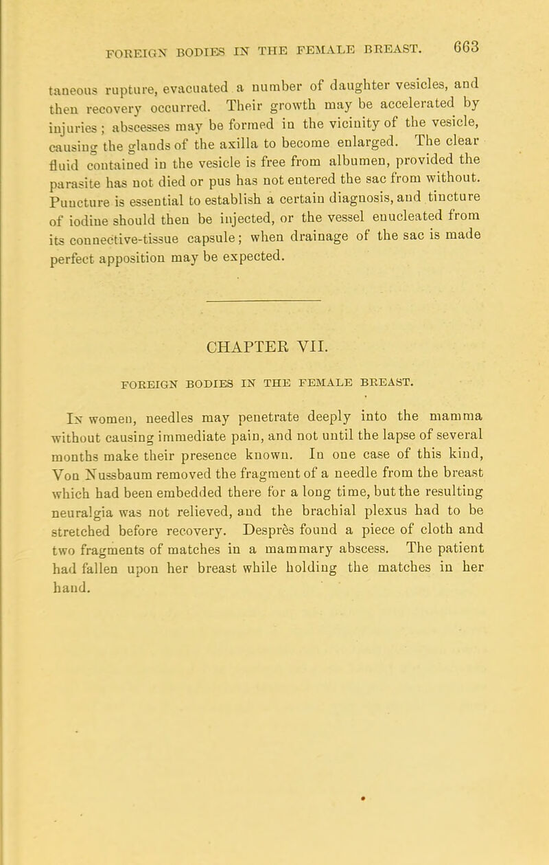 taneous rupture, evacuated a number of daughter vesicles, and then recovery occurred. Their growth may be accelerated by injuries; abscesses may be formed in the vicinity of the vesicle, causing the glands of the axilla to become enlarged. The clear fluid contained in the vesicle is free from albumen, provided the parasite has not died or pus has not entered the sac from without. Puucture is essential to establish a certain diagnosis, and tincture of iodine should then be injected, or the vessel enucleated from its connective-tissue capsule; when drainage of the sac is made perfect apposition may be expected. CHAPTER VII. FOREIGN BODIES IN THE FEMALE BREAST. In women, needles may penetrate deeply into the mamma without causing immediate pain, and not until the lapse of several months make their presence known. In one case of this kind, Von Nussbaum removed the fragment of a needle from the breast which had been embedded there for a long time, but the resulting neuralgia was not relieved, and the brachial plexus had to be stretched before recovery. Despres found a piece of cloth and two fragments of matches in a mammary abscess. The patient had fallen upon her breast while holding the matches in her hand.