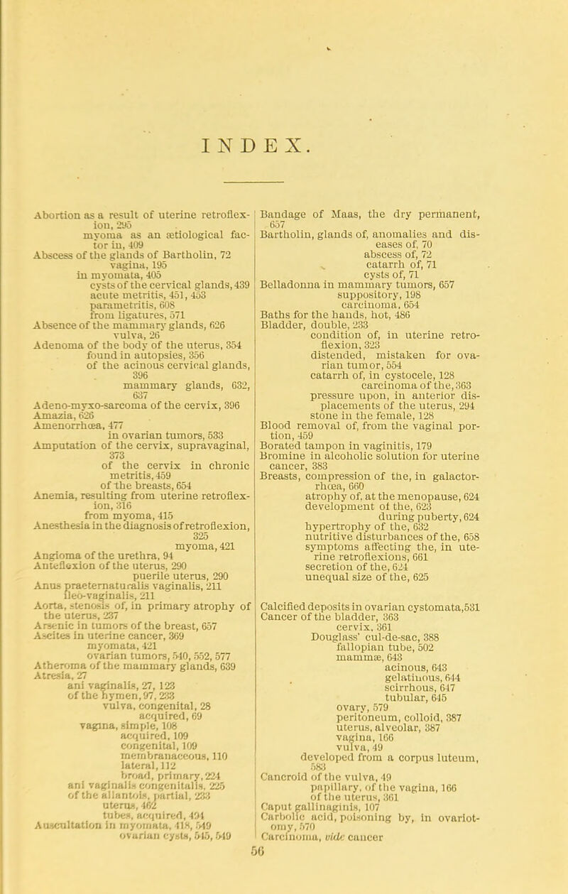INDEX. Abortion as a result of uterine retroflex- ion, 295 myoma as an Eetiological fac- tor in, 409 Abscess of the glands of Bartholin, 72 vagina, 195 in myomata, 405 cysts of the cervical glands, 439 acute metritis, 451, 453 parametritis, 608 from ligatures, 571 Absence of the mammary glands, 626 vulva, 26 Adenoma of the body of the uterus, 354 found in autopsies, 356 of the acinous cervical glands, 396 mammary glands, 632, 637 Adeno-myxo-sarcoma of the cervix, 396 Amazia, 626 Amenorrhoea, 477 in ovarian tumors, 533 Amputation of the cervix, supravaginal, 373 of the cervix in chronic metritis, 459 of the breasts, 654 Anemia, resulting from uterine retroflex- ion, 316 from myoma, 415 Anesthesia in the diagnosis of retroflexion, 325 myoma, 421 Angioma of the urethra, 94 Anteflexion of the uterus, 290 puerile uterus, 290 Anus praeternaturalis vaginalis, 211 lleb-vaginalis, 211 Aorta, stenosis of, in primary atrophy of the uterus, 237 Arsenic in tumors of the breast, 657 Ascites in uterine cancer, 369 myomata, 421 ovarian tumors, 540, 552, 577 Atheroma of the maininary glands, 639 Atresia, 27 ani vaginalis, 27, 123 of the hymen, 97,233 vulva, congenital, 28 acquired, 69 vagina, simple, 108 acquired, 109 congenital, 109 membranaceous, 110 lateral, 112 broad, primary,224 ani vaginalis congenitalis. 225 of the allantoic, partial, 233 uterus, 462 tubes, acquired, 491 Auscultation in myomata, 418, 549 ovarian cysts, 515,549 Bandage of Maas, the dry permanent, 657 Bartholin, glands of, anomalies and dis- eases of, 70 abscess of, 72 catarrh of, 71 cysts of, 71 Belladonna in mammary tumors, 657 suppository, 198 carcinoma. 654 Baths for the hands, hot, 486 Bladder, double, 233 condition of, in uterine retro- flexion, 323 distended, mistaken for ova- rian tumor, 554 catarrh of, in cystocele, 128 carcinoma of the, 363 pressure upon, in anterior dis- placements of the uterus, 294 stone in the female, 128 Blood removal of, from the vaginal por- tion, 459 Borated tampon in vaginitis, 179 Bromine in alcoholic solution for uterine cancer, 383 Breasts, compression of the, in galactor- rhoea, CfiO atrophy of. at the menopause, 624 development ot the, 623 during puberty, 624 hypertrophy of the, 632 nutritive disturbances of the, 658 symptoms affecting the, in ute- rine retroflexions, 661 secretion of the, 624 unequal size of the, 625 Calcified deposits in ovarian cystomata,531 Cancer of the bladder, 363 cervix, 361 Douglass' cul-de-sac, 388 fallopian tube, 502 mammae, 643 acinous, 643 gelatinous, 644 scirrhous, 647 tubular, 645 ovary, 579 peritoneum, colloid, 387 uterus, alveolar, 387 vagina, 166 vulva, 49 developed from a corpus luteum, 583 Cancroid of the vulva, 49 papillary, of the vagina, 166 of the uterus, 361 Caput gallinaginis, 107 Carbolic acid, poisoning by, in ovariot- omy, 570 Curciuomu, vid>: cancer 56