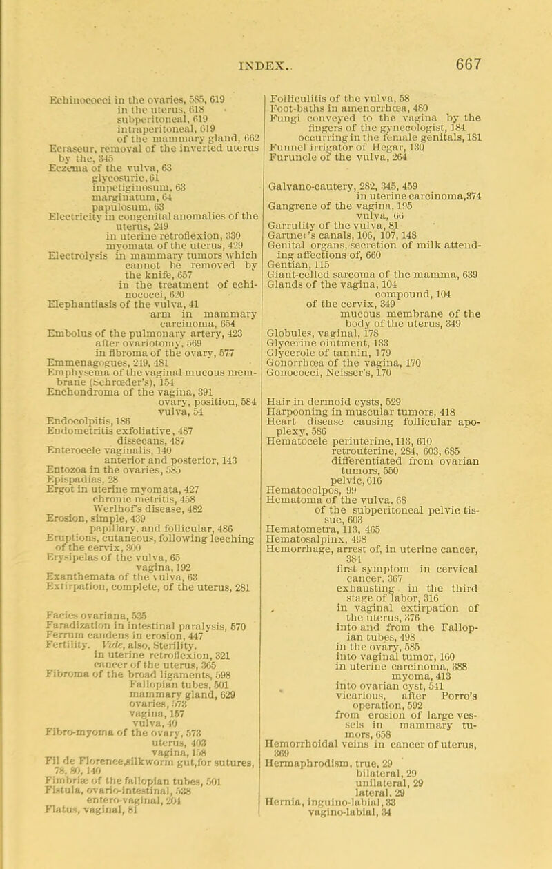 Eehiuococci in the ovaries, 585, 619 in the uterus, 618 subperitoneal, 619 intraperitoneal, 019 of the mammary gland, 662 Ecraseur, removal of the inverted uterus by the, 345 Eczema of the vulva, 63 glycosurie,61 lnipetiginosurn, 63 marginatum, 64 papulosum, 63 Electricity in congenital anomalies of the uterus, 249 in uterine retroflexion, 330 myomata of the uterus, 429 Electrolysis in mammary tumors which cannot be removed by the knife, 657 iu the treatment of echi- nococci, 620 Elephantiasis of the vulva, 41 arm in mammary carcinoma, 654 Embolus of the pulmonary artery, 423 after ovariotomy, 569 in fibroma of the ovary, 577 Emmenagogues, 249, 481 Emphysema of the vaginal mucous mem- brane (schroeder's), 154 Enchondroma of the vagina, 391 ovary, position, 584 vulva, 54 Endocolpitis, 1S6 Endometritis exfoliative, 487 dissecans, 487 Enterocele vaginalis, 140 anterior and posterior, 143 Entozoa in the ovaries, 585 Epispadias, 28 Ergot in uterine myomata, 427 chronic metritis, 458 Werlhof s disease, 482 Erosion, simple, 439 papillary, and follicular, 486 Eruptions, cutaneous, following leeching of the cervix, 300 Erysipelas of the vulva, 65 vagina, 192 Exanthemata of the vulva, 63 Extirpation, complete, of the uterus, 281 Facies ovariana, 535 Faradization in intestinal paralysis, 570 Ferrum candens in erosion, 447 Fertility. Vvle, also, Sterility. in uterine retroflexion, 321 cancer of the uterus, 365 Fibroma of the broad ligaments, 598 Fallopian tubes, 501 mammary gland, 629 ovaries, 573 vagina, 157 vulva, 40 Fibro-myorna of the ovary, 573 uterus, 403 vagina, 158 rn '1<: Florcnr;e,silkworm gut.for sutures, 78. 80, 140 Fimbria of the fallopian tubes, 501 Fistula, ovario-lntestinal, 538 entero-vaginal, 204 Flatus, vaginal, 81 Folliculitis of the vulva, 58 Foot-baths in amenorrhcea, 480 Fungi conveyed to the vagina by the lingers of the gynecologist, 384 occurring in the female genitals, 181 Funnel irrigator of ilegar, 13Q Furuncle of the vulva, 264 Galvano-cautery, 282, 345, 459 in uterine earcinoma,374 Gangrene of the vagina, 195 vulva, 06 Garrulity of the vulva, 81 Gartnei's canals, 106, 107,148 Genital organs, secretion of milk attend- ing affections of, 660 Gentian, 115 Giant-celled sarcoma of the mamma, 639 Glands of the vagina, 104 compound, 104 of the cervix, 349 mucous membrane of the body of the uterus, 349 Globules, vaginal, 178 Glycerine ointment, 133 Glycerole of tannin, 179 Gonorrhoea of the vagina, 170 Gonococci, Neisser's, 170 Hair in dermoid cysts, 529 Harpooning in muscular tumors, 418 Heart disease causing follicular apo- plexy, 586 Hematocele periuterine, 113, 610 retrouterine, 2S4, 603, 685 differentiated from ovarian tumors. 550 pelvic, 616 Hematocolpos, 99 Hematoma of the vulva. 68 of the subperitoneal pelvic tis- sue, 603 Hematometra, 113, 465 Hematosalpinx, 498 Hemorrhage, arrest of, in uterine cancer, 384 first symptom in cervical cancer. 367 exhausting in the third stage of labor, 316 in vaginal extirpation of the uterus, 376 into and from the Fallop- ian tubes, 49S in the ovary, 585 into vaginal tumor, 160 in uterine carcinoma, 388 myoma, 413 into ovarian cyst, 541 vicarious, after Porro's operation, 592 from erosion of large ves- sels in mammary tu- mors, 658 Hemorrhoidal veins in cancer of uterus, 369 Hermaphrodism. true, 29 bilateral, 29 unilateral, 29 lateral. 29 Hernia, inguino-labiaI,33 vagino-labial, 34