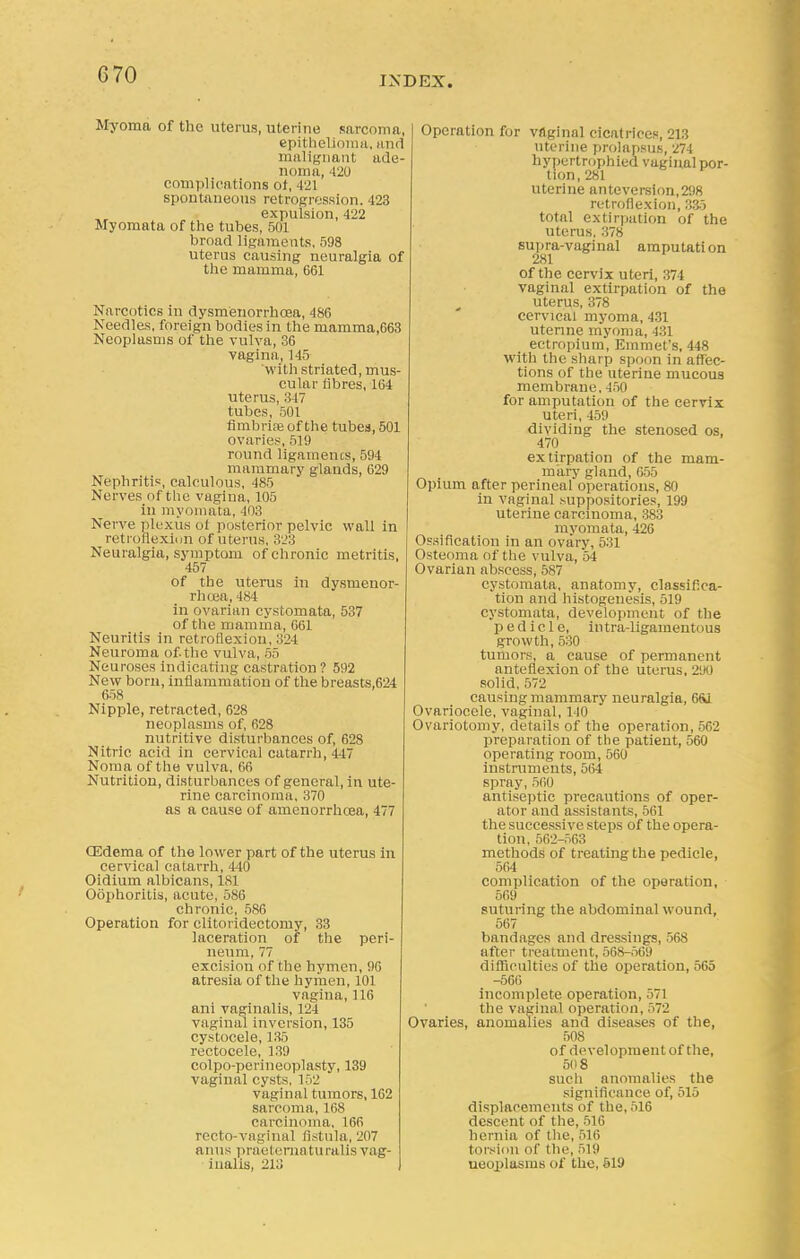 G70 INDEX. Myoma of the uterus, uterine sarcoma, epithelioma, and malignant ade- noma, 420 complications ol, 421 spontaneous retrogression. 423 expulsion, 422 Myomata of the tubes, 501 broad ligaments, 598 uterus causing neuralgia of the mamma, 661 Narcotics in dysmenorrhoea, 486 Needles, foreign bodies in the mamma,663 Neoplasms of the vulva, 36 vagina, 145 with striated, mus- cular fibres, 164 uterus, 347 tubes, 501 fimbriae of the tubes, 501 ovaries, 519 round ligaments, 594 mammary glands, 629 Nephritis, calculous, 485 Nerves of the vagina, l().ri in myomata, 403 Nerve plexus oi posterior pelvic wall in retroflexion of uterus, 323 Neuralgia, symptom of chronic metritis, 457 of the uterus in dysmenor- rhoea, 484 in ovarian cystomata, 537 of the mamma, 661 Neuritis in retroflexion, 324 Neuroma of the vulva, 55 Neuroses indicating castration? 592 New born, inflammation of the breasts,624 658 Nipple, retracted, 628 neoplasms of, 628 nutritive disturbances of, 628 Nitric acid in cervical catarrh, 447 Noma of the vulva, 66 Nutrition, disturbances of general, in ute- rine carcinoma, 370 as a cause of amenorrhoea, 477 CEdema of the lower part of the uterus in cervical catarrh, 440 Oidium albicans, 181 Oophoritis, acute, 5S6 chronic, 586 Operation for clitoridectomy, 33 laceration of the peri- neum, 77 excision of the hymen, 96 atresia of the hymen, 101 vagina, 116 ani vaginalis, 124 vaginal inversion, 135 cystocele, 135 rectocele, 139 colpo-perineoplasty, 139 vaginal cysts, 152 vaginal tumors, 162 sarcoma, 168 carcinoma, 166 recto-vaginal fistula, 207 anus praeternaturalis vag- inalis, 213 Operation for vaginal cicatrices, 213 uterine prolapsus, 274 hypertrophied vaginal por- tion, 281 uterine antcversion,298 retroflexion, 335 total extirpation of the uterus, 378 supra-vaginal amputation 281 of the cervix uteri, 374 vaginal extirpation of the uterus, 378 cervical myoma, 431 uterine myoma, 431 ectropium, Emmet's, 448 with the sharp spoon in affec- tions of the uterine mucous membrane, 450 for amputation of the cervix Uteri, 459 dividing the stenosed os, 470 extirpation of the mam- mary gland, 655 Opium after perineal operations, 80 in vaginal suppositories, 199 uterine carcinoma, 383 myomata, 426 Ossification in an ovary, 531 Osteoma of the vulva, 54 Ovarian abscess, 587 cystomata, anatomy, classifica- tion and histogenesis, 519 cystomata, development of the pedicle, in tra-ligamentous growth, 530 tumors, a cause of permanent anteflexion of the uterus, 290 solid, 572 causing mammary neuralgia, 6S1 Ovariocele, vaginal, 140 Ovariotomy, details of the operation, 562 preparation of the patient, 560 operating room, 560 instruments, 564 spray, 560 antiseptic precautions of oper- ator and assistants, 561 the successive steps of the opera- tion, 562-563 methods of treating the pedicle, 564 complication of the operation, 569 suturing the abdominal wound, 567 bandages and dressings, 568 after treatment, 568-569 difficulties of the operation, 565 -566 incomplete operation, 571 the vaginal operation, 572 Ovaries, anomalies and diseases of the, 508 of development of the, 50 8 such anomalies the significance of, 515 displacements of the, 516 descent of the, 516 hernia of the, 516 torsion of the, 519 neoplasms of the, 619