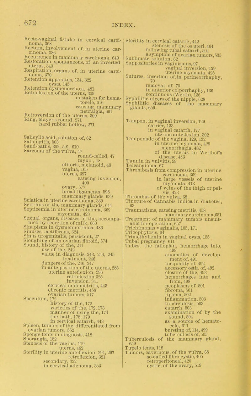 INDEX. Recto-vaginal flstulse in cervical carci- noma, 368 Rectum, involvement of, in uterine car- cinoma, 386 Recurrence in mammary carcinoma, 649 Restoration, spontaneous, of an inverted uterus, 840 Respiration, organs of, in uterine carci- noma, 370 Retention apparatus, 134, 322 cysts. 145 Retention dysmenorrhcea, 481 Retroflexion of the uterus, 309 mistaken for hema- tocele, 616 causing mammary neuralgia, 661 Retroversion of the uterus, 309 Ring, Mayer's round, 271 hard rubber hollow, 271 Salicylic acid, solution of, 62 Salpingitis, 503 Sand-baths, 302, 591, 610 Sarcoma of the vulva, 47 round-celled, 47 myxo-, 4i~s clitoris, melanoid, 43 vagina, 165 uterus, 397 causing inversion, 400 ovary, 577 broad ligaments, 59S mammary glands, 639 Sciatica, in uterine carcinoma, 369 Scirrhus of the mammary glands, 644 Septicemia in uterine carcinoma, 369 myomata, 423 Sexual organs, diseases of the, accompa- nied by secretion of milk, 660 Sinapisms in dysmennorrhoea, 486 Sinuses, lactiferous, 624 Sinus urogenitalis, persistent, 27 Sloughing of an ovarian fibroid, 574 Sound, history of the, 241 use of the, 212 value in diagnosis, 243, 244, 245 treatment, 246 dangers of the, 240, 247 in ante-position of the uterus, 285 uterine anteflexion, 296 retroflexion,325 inversion ;!41 cervical endometritis, 443 chronic metritis, 458 ovarian tumors, 517 Speculum, 172 history of the, 172 varieties of the, 172,173 manner of using the, 174 the bath, 178, 179 in cervical catarrh, 443 . Spleen, tumors of the, differentiated from ovarian tumors, 552 Sponge-tents in diagnosis, 418 Sporangia, 182 Stenosis of the vagina, 119 uterus, 462 Sterility in uterine anteflexion, 294, 297 retroflexion, 321 secondary, 322 in cervical adenoma, 358 Sterility in cervical catarrh, 442 stenosis of the os uteri, 464 following tubal catarrh, 504 a symptom of ovarian tumors, 535 Sublimate solution, 62 Suppositories in vaginismus, 97 vaginal inversion, 129 uterine myomata, 425 Sutures, insertion of. in perineorrhaphy, removal of, 70 in anterior colporrhaphy, 136 continuous (Werth), 136 Syphilitic ulcers of the nipple, 628 Syphilitic diseases of the mammary glands, 659 Tampon, in vaginal inversion, 129 carrier, 133 in vaginal catarrh, 177 uterine anteflexion, 302 Tamponade of the vagina, 129. 132 in uterine myomata, 429 menorrhagia, 482 of the uterus in Werlhofs disease, 483 Tannin in vulvitis, 59 Teleangioma, 67 Thrombosis from compression in uterine carcinoma, 369 in large vessels of uterine myomata, 413 of veins of the thigh or pel- vis, 423 Thrombus of the vulva, 68 Tincture of Cannabis indica in diabetes, 63 Traumatisms, causing metritis, 458 mammary carcinoma,651 Treatment of mammary tumors unsuit- able for operation, 657 Trichimonas vaginalis, 105,171 Tricophytosis, 64 Trimethylamin in vaginal cysts, 155 Tubal pregnancy, 611 Tubes, the fallopian, hemorrhage into, 498 anomalies of develop- ment of. 491 inequality of, 492 accessory ostia of, 492 closure of the, 493 hemorrhages into and from, 498 neoplasms of, 501 fibroma, 501 lipoma, 502 inflammation, 503 tuberculosis, 503 catarrh,503 examination of by the sound, 504 as a source of hemato- cele, 611 bursting of, 114,499 tuberculosis of. 505 Tuberculosis of the mammary gland, 659 Tupelo tents, IIS Tumors, cavernous, of the vulva, 68 so-called fibro-cystic,405 retroperitoneal, 420 cystic, of the ovary, 519