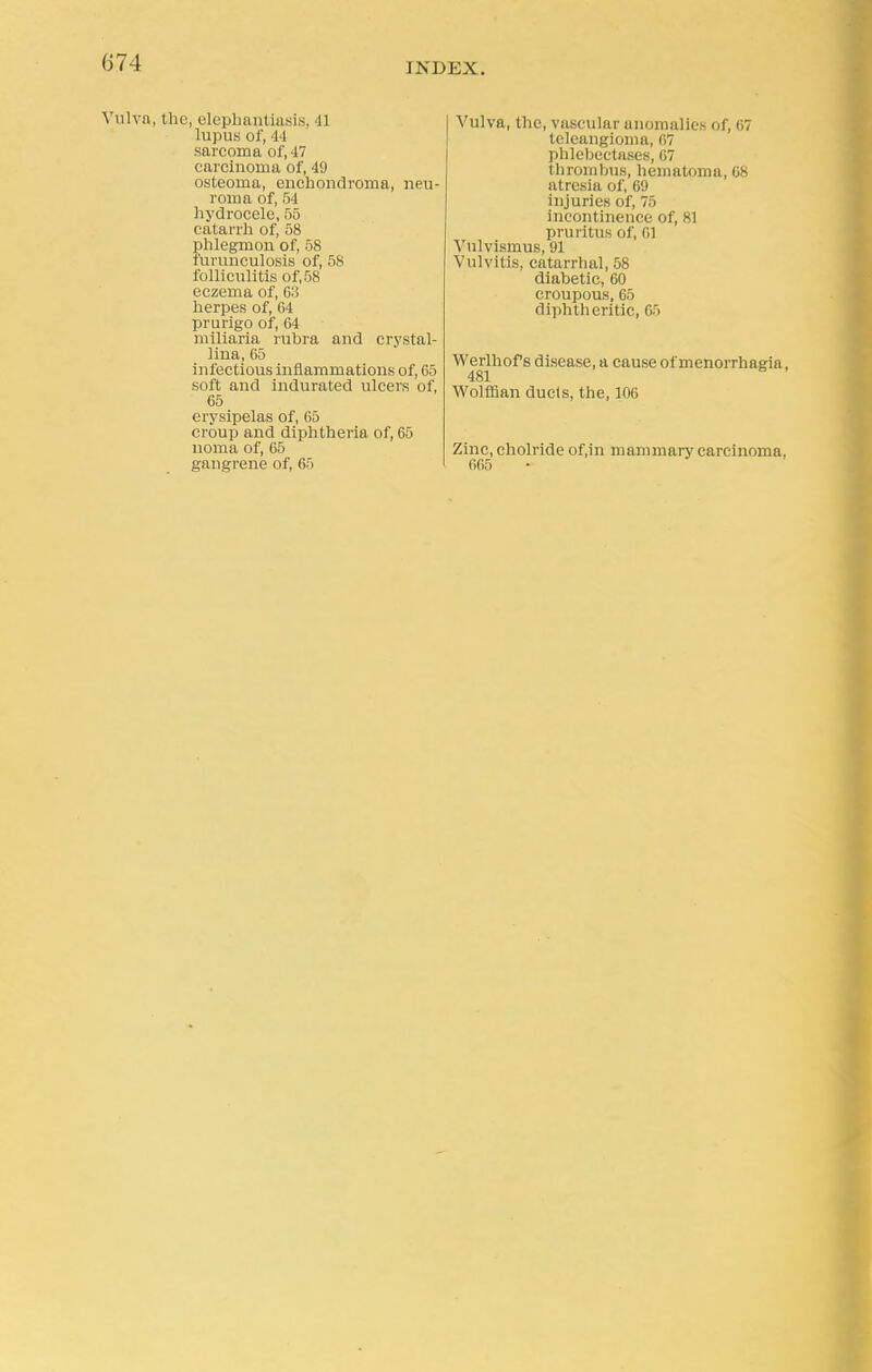 Vulva, the, elephantiasis, 41 lupus Of, 44 sarcoma oJ', 17 carcinoma of, 49 osteoma, enchondroma, neu- roma of, 54 hydrocele, 55 catarrh of, 58 phlegmon of, 58 furunculosis of, 58 folliculitis of, 58 eczema of, C3 herpes of, 64 prurigo of, 64 miliaria rubra and crystal- lina, 65 infectious inflammations of, 65 soft and indurated ulcers of, 65 erysipelas of, 65 croup and diphtheria of, 65 noma of, 65 gangrene of, 65 Vulva, the, vascular anomalies of, 67 teleangioma, 67 phlebectases, 67 thrombus, hematoma, 68 atresia of, 69 injuries of, 75 incontinence of, 81 pruritus of, 61 Vulvismus, 91 Vulvitis, catarrhal, 58 diabetic, 60 croupous, 65 diphtheritic, 65 Werlhof s disease, a cause of monorrhagia, 481 Wolffian duels, the, 106 Zinc, cholride of.in mammary carcinoma. 665