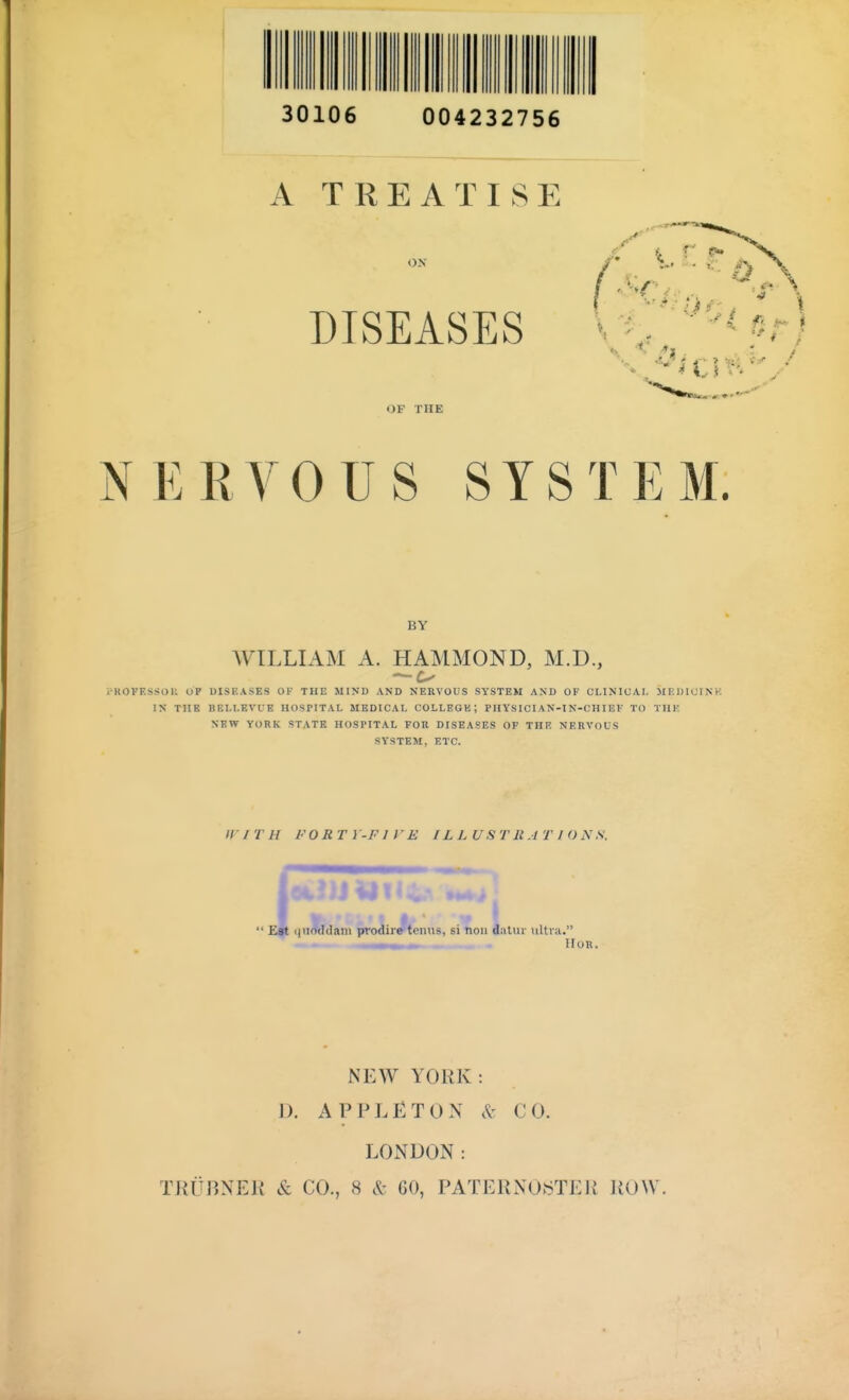 30106 004232756 A TREATISE ON DISEASES OF THE NERVOUS SYSTEM. BY WILLIAM A. HAMMOND, M.D., •ROVF.SSOU OP UISHASES OF THE MIND AND NERVOUS SYSTEM AND OF CLINICAL MRDICVNK IN THE BF.LLEVUE HOSPITAL MEDICAL COLLEGE; PHYSICIAN-IN-CHIEF TO THK NEW YORK STATE HOSPITAL FOR DISEASES OF THE NERVOUS SYSTEM. ETC. If ri H FORTY-FIVE ILLUSTRATIONS. i|HO(Iclani prodire tenus, si nou dalur ultra. . ^— IIOR. NEW YORK: D. APPLETON CO. LONDON: TKitBNEli & CO., 8 & 60, PATERXO>STEU ROW