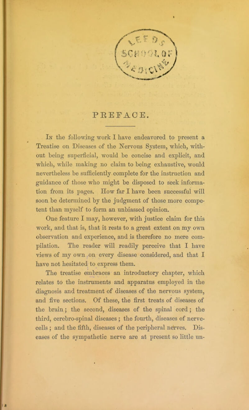 PEEFAOE. In the following work I have endeavored to present a Treatise on Diseases of the ISTervons System, which, with- out being superficial, would be concise and explicit, and which, while making no claim to being exhaustive, would nevertheless be sufficiently complete for the instruction and guidance of those who might be disposed to seek informa- tion from its pages. How far I have been successful will soon be determined by the judgment of those more compe- tent than myself to form an unbiassed opinion. One feature I may, however, with justice claim for this work, and that is, that it rests to a great extent on my own observation and experience, and is therefore no mere com- pilation. The reader will readily perceive that I have views of my own on every disease considered, and that I have not hesitated to express them. The treatise embraces an introductory chapter, which relates to the instruments and apparatus employed in the diagnosis and treatment of diseases of the nervous system, and five sections. Of these, the first treats of diseases of the brain; the second, diseases of the spinal cord; the third, cerebro-spinal diseases ; the fourth, diseases of nerve- cells ; and the fifth, diseases of the peripheral nerves. Dis- eases of the sympathetic nerve are at present so little un-