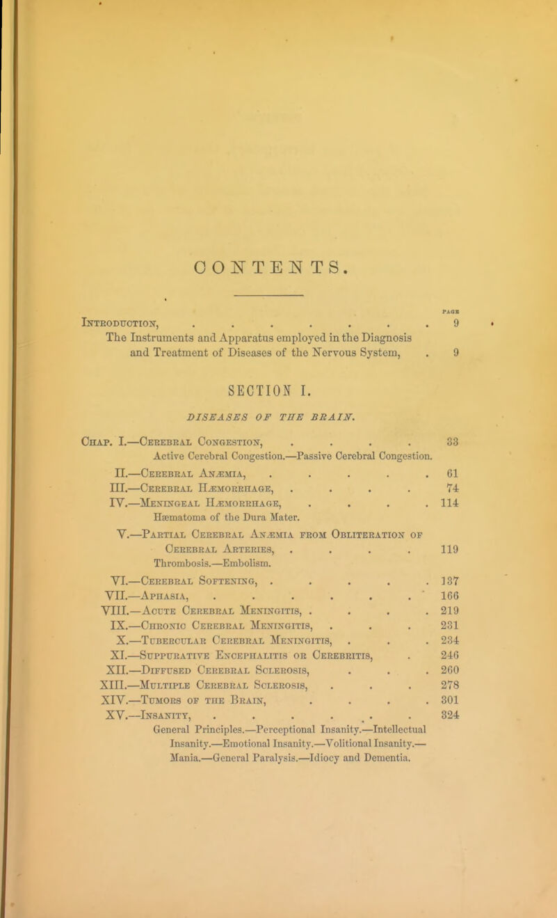 OOJSrTEIT TS. PASS iNTEODtrOTIOJT, ....... 9 The Instruments and Apparatus employed in the Diagnosis and Treatment of Diseases of the Nervous System, . 9 SECTION I. DISEASES OF THE BRAIN. Chap. I.—Cerebral Congestion-, .... 33 Active Cerebral Congestion.—Passive Cerebral Congestion. II.—Cerebral An/emia, . . . . .61 III. —Cerebral Haemorrhage, . . . . 74 IV. —Meningeal Hemorrhage, . . . .114 Haematoma of the Dura Mater. V.—Partial Cerebral Anaemia from Obliteration of Cerebral Arteries, .... 119 Thrombosis.—Embolism. YL—Cerebral Softening, . . . . .137 VII. —Aphasia, . . . . . . 166 VIII. —Aocte Cerebral Meningitis, . . . .219 IX.—Chronic Cerebral Meningitis, . . . 231 X.—Tubercular Cerebral Meningitis, . . . 234 XI. —Suppurative Encephalitis or Cerebritis, . 246 XII. —Diffused Cerebral Sclerosis, . . . 260 XIII. —Multiple Cerebral Sclerosis, . . . 278 XIV. —Tumors of the Brain, .... 301 XV.—Insanity, . . . . . . 824 General Principles.—Perceptional Insanity.—Intellectual Insanity.—Emotional Insanity.—Volitional Insanity.— Mania.—General Paralysis.—Idiocy and Dementia.