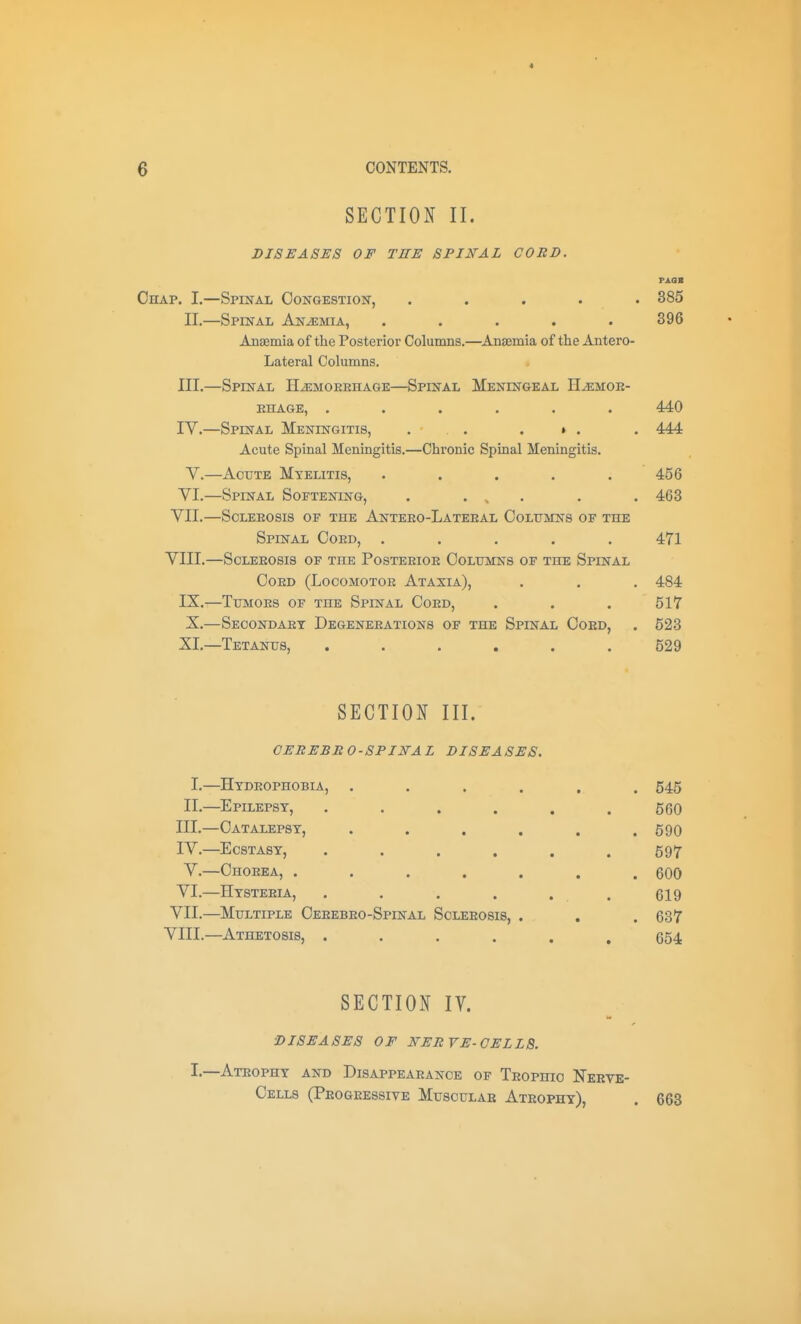 SECTION II. DISEASES OF TEE SPINAL CORD. Oe[Ap. I.—Spinal Congestion, ..... 385 II.—Spinal Anemia, ..... 396 Ansemia of the Posterior Columns.—^Anaemia of the Antero- Lateral Columns. III. —Spinal HiEMOERHAGE—Spinal Meningeal H^emoe- EHAGE, ...... 440 IV. —Spinal Meningitis, . . . » . . 444 Acute Spinal Meningitis.—Chronic Spinal Meningitis. V.—AoxjTE Myelitis, . , . . . 456 YI.—Spinal Softening, . . ^ . . . 468 VII. —SoLEEosis of the Anteeo-Lateeal Ooltjmns of the Spestal Coed, ..... 471 VIII. —SoLEEOsis of the Posteeioe Colttmns of the Spinal Coed (Locomotoe Ataxia), . . . 484 IX.—TuMOEs of the Spinal Coed, . . . 517 X.—Seoondaet Degeneeations of the Spinal Coed, . 623 XI.—Tetanus, ...... 529 SECTION III. CEREBBO-SPINAL DISEASES. I.—Htdeophobia, ...... 545 II.—Epilepsy, . . . . . .560 III. —Catalepsy, . . . . . .590 IV. —Ecstasy, ...... 597 v.—Choeea, . . . . . . .600 VI.—Hysteeia, . . . . . . 619 VII. —Multiple Ceeebeo-Spinal Soleeosis, . , . 637 VIII. —Athetosis, ...... 654 SECTION IV. DISEASES OF NERVE-CELLS. -Ateophy and Disappearance of Teophio Nerve- Cells (Progressive Muscular Atrophy), 663