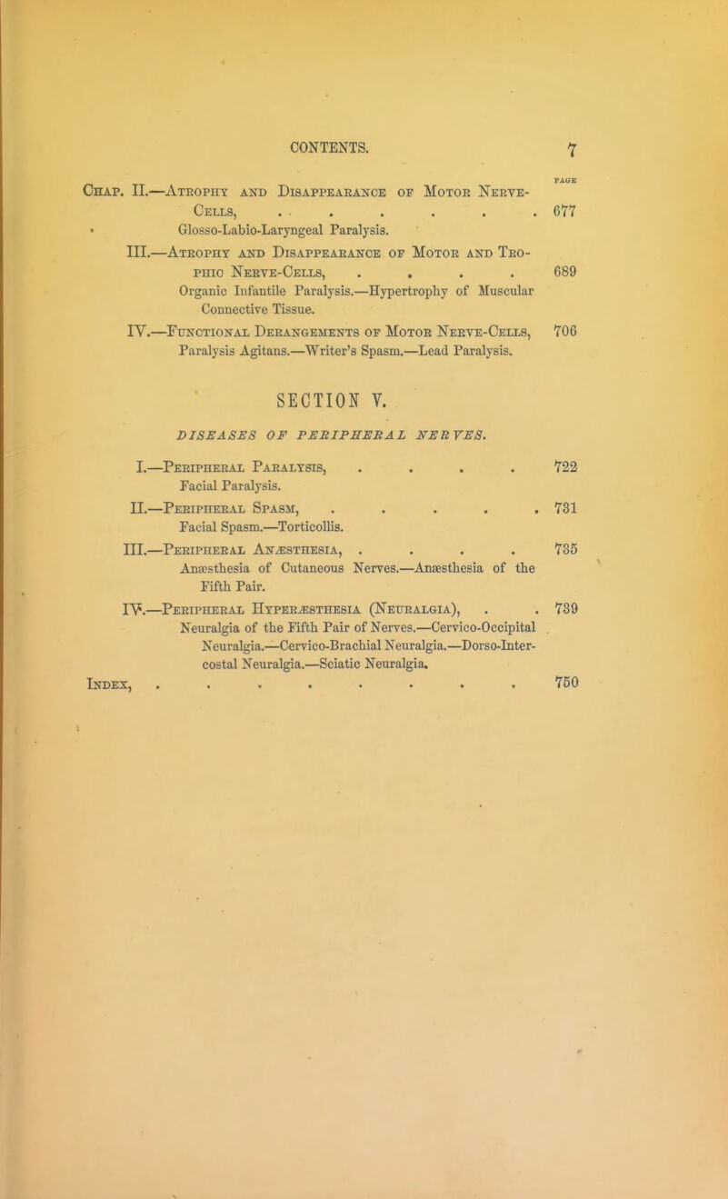 FAUB Chap. IL—Atrophy and Disappeaeance of Motoe Neeve- Cells, ... . . . . 677 Glosso-Labio-Laryngeal Paralysis. III.—Ateopht and Disappeaeance of Motoe and Teo- PHio Neeve-Oells, .... 689 Organic Infantile Paralysis.—Hypertrophy of Muscular Connective Tissue. ly.—^Functional Deeangements of Motoe Neeve-Cells, 706 Paralysis Agitans.—Writer's Spasm.—Lead Paralysis. SECTION V. DISEASES OF PERIPEEBAL NEBYES. I.—Peeipheeal Paealtsis, .... 722 Facial Paralysis. II.—Peeipheeal Spasm, ..... 731 Facial Spasm.—Torticollis. III.—Peeipheeal Anesthesia, .... 735 Anjesthesia of Cutaneous Nerves.—Anaesthesia of the Fifth Pair. lY.—Peeipheeal Hypeeesthesia (Neuealgia), . .739 Neuralgia of the Fifth Pair of Nerves.—Cervico-Occipital Neuralgia.—Cervico-Brachial Neuralgia.—Dorso-Inter- costal Neuralgia.—Sciatic Neuralgia, Index, ........ 750