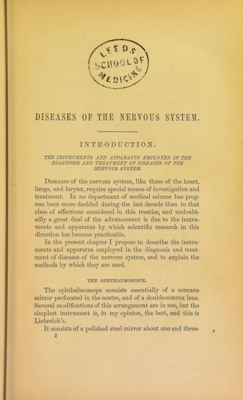 DISEASES OF THE NERVOUS SYSTEM. IKTEODUCTION. THE imTRUMENTS AND APPARATUS EMPLOYED IN THE DIAGNOSIS AND TREATMENT OF DISEASES OF THE NERVOUS SYSTEM. Diseases of the nervous system, like those of the heart, lungs, and larynx, require special means of investigation and treatment. In no department of medical science has prog- ress been more decided during the last decade than in that class of affections considered in this treatise, and undoubt- edly a great deal of the advancement is due to the instru- ments and apparatus by which scientific research in this direction has become practicable. In the present chapter I propose to describe the instru- ments and apparatus employed in the diagnosis and treat- ment of diseases of the nervous system, and to explain the methods by which they are used. THE OPHTHALMOSCOPE. The ophthalmoscope consists essentially of a concave mirror perforated in the centre, and of a double-convex lens. Several modifications of this arrangement are in use, but the simplest instrument is, in my opinion, the best, and this is Liebreich's. It consists of a polished steel mirror about one and three-