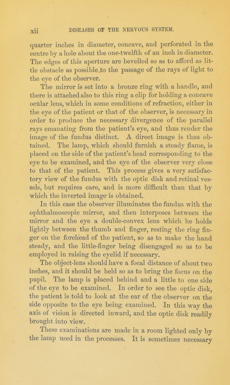 quarter inclies in diameter, concave, and perforated in tlie centre by a hole about the one-twelfth of an inch in diameter. The edges of this aperture are bevelled so as to afford as lit- tle obstacle as possible,to the passage of the rays of light to the eye of the observer. The mirror is set into a bronze ring with a liandle, and there is attached also to this ring a clip for holding a concave ocular lens, which in some conditions of refraction, either in the eye of the patient or that of the observer, is necessary in order to produce the necessar}'^ divergence of the parallel rays emanating from the patient's eye, and thus render the image of the fundus distinct. A direct image is thus ob- tained. The lamp, which should furnish a stead} flame, is placed on the side of the patient's head corresponding to the eye to be examined, and the eye of the observer very close to that of the patient. This process gives a very satisfac- tory view of the fundus with the optic disk and retinal ves- sels, but requires care, and is more difficult than that by which the inverted image is obtained. In this case the observer illuminates the fundus with the ophthalmoscopic mirror, and then interposes between the mirror and the eye a double-convex lens which he holds lightly between the thumb and finger, resting the ring fin- ger on the forehead of the patient, so as to make the hand steady, and the little-finger being disengaged so as to be employed in raising the eyelid if necessary. The object-lens should have a focal distance of about two inches, and it should be held so as to bring the focus on the pupil. The lamp is placed behind and a little to one side of the eye to be examined. In order to see the optic disk, the patient is told to look at the ear of the observer on the side opposite to the eye being examined. In this wav the axis of vision is directed inward, and the optic disk readily brought into view. These examinations are made in a room lighted only by the lamp used in the processes. It is sometimes necessary