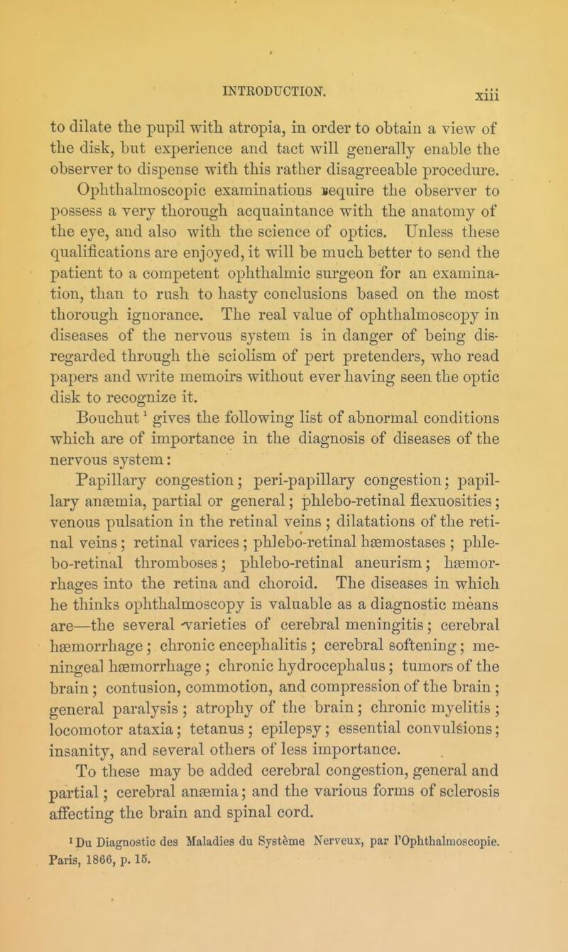 to dilate the pupil witli atropia, in order to obtain a view of the disk, but experience and tact will generally enable the observer to dispense with this rather disagreeable procedure. Ophthalmoscopic examinations require the observer to possess a very thorough acquaintance with the anatomy of the eye, and also with the science of optics. Unless these qualifications are enjoyed, it will be much better to send the patient to a competent ophthalmic surgeon for an examina- tion, than to rush to hasty conclusions based on the most thorough ignorance. The real value of ophthalmoscopy in diseases of the nervous system is in danger of being dis- regarded through the sciolism of pert pretenders, who read papers and write memoirs without ever having seen the optic disk to recognize it. Bouchut * gives the following list of abnormal conditions which are of importance in the diagnosis of diseases of the nervous system: Papillary congestion; peri-papillary congestion; papil- lary anaemia, partial or general; phlebo-retinal flexuosities; venous pulsation in the retinal veins ; dilatations of the reti- nal veins; retinal varices; phlebo-retinal hsemostases ; phle- bo-retinal thromboses; phlebo-retinal aneurism; hsemor- rhao;es into the retina and choroid. The diseases in which he thinks ophthalmoscopy is valuable as a diagnostic means are—the several -varieties of cerebral meningitis; cerebral hiemorrhage; chronic encephalitis ; cerebral softening; me- ningeal haemorrhage; chronic hydrocephalus; tumors of the brain; contusion, commotion, and compression of the brain ; general paralysis ; atrophy of the brain; chronic myelitis ; locomotor ataxia; tetanus ; epilepsy; essential convulsions; insanity, and several others of less importance. To these may be added cerebral congestion, general and partial; cerebral anaemia; and the various forms of sclerosis affecting the brain and spinal cord. ' Du Diagnostic des Maladies du Syst^me Nerveux, par I'Ophthalmoscopie. Paris, 1866, p. 16.