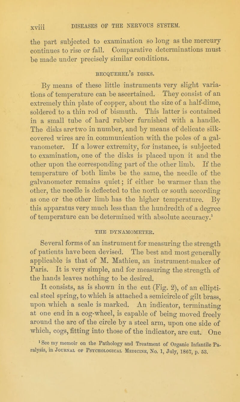 the part subjected to examination so long as tlie mercury continues to rise or fall. Comparative determinations must be made under precisely similar conditions. becquerel's disks. By means of these little instruments very slight varia- tions of temperature can be ascertained. They consist of an extremely thin plate of copper, about the size of a half-dime, soldered to a thin rod of bismuth. This latter is contained in a small tube of hard rubber furnished with a handle. The disks are'two in number, and by means of delicate silk- covered wires are in communication with the poles of a gal- vanometer. If a lower extremity, for instance, is subjected to examination, one of the disks is placed upon it and the other upon the corresponding part of the other limb. If the temperature of both limbs be the same, the needle of the galvanometer remains quiet; if either be warmer than the other, the needle is deflected to the north or south accordino: as one or the other limb has the higher temperature. By this apparatus very much less than the hundredth of a degree of temperature can be determined with absolute accuracy.* THE DYNAMOMETER. Several forms of an instrument for measuring the strength of patients have been devised. The best and most generally applicable is that of M. Matliieu, an instrument-maker of Paris. It is very simple, and for measuring the strength of the hands leaves nothing to be desired. It consists, as is shown in the cut (Fig. 2), of an ellipti- cal steel spring, to which is attached a semicircle of gilt brass, upon which a scale is marked. An indicator, terminating at one end in a cog-wheel, is capable of being moved freely around the arc of the circle by a steel arm, upon one side of which, cogs, fitting into those of the indicator, are cut. One > See my memoir on the Pathology and Treatment of Organic Infantile Pa- ralysis, in Journal of Psychological Medicine, No. 1, July, 1867, p. 53.