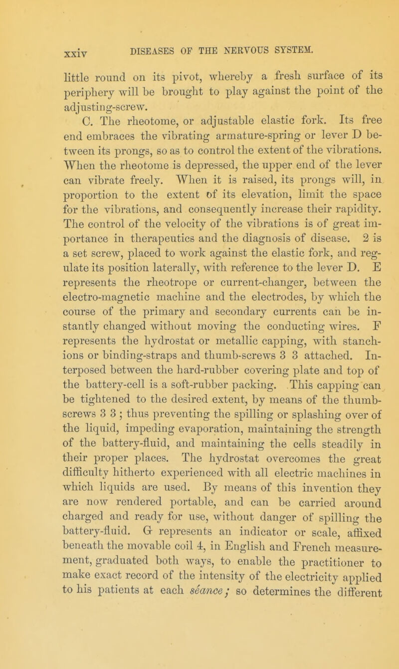 little round on its pivot, whereby a fresli surface of its periphery will be brouglit to play against the point of the adjusting-screw. C. The rheotome, or adjustable elastic fork. Its free end embraces the vibrating armature-spring or lever D be- tween its prongs, so as to control the extent of the vibrations. When the rheotome is depressed, the uj^per end of the lever can vibrate freely. When it is raised, its prongs will, in proportion to the extent of its elevation, limit the space for the vibrations, and consequently increase their rapidity. The control of the velocity of the vibrations is of great im- portance in therapeutics and the diagnosis of disease. 2 is a set screw, placed to work against the elastic fork, and reg- ulate its position laterally, with reference to the lever D. E represents the rheotrope or current-changer, between the electro-magnetic machine and the electrodes, by which the course of the primary and secondary cm'rents can be in- stantly changed without moving the conducting wires. F represents the hydrostat or metallic capping, with stanch- ions or binding-straps and thumb-screws 3 3 attached. In- terposed between the hard-rubber covering plate and top of the battery-cell is a soft-rubber packing. This capping can be tightened to the desired extent, by means of the thumb- screws 3 3 ; thus preventing the spilling or splashing over of the liquid, impeding evaporation, maintaining the strength of the battery-fluid, and maintaining the cells steadily in their proper places. The hydrostat overcomes the great difficulty hitherto experienced with all electric machines in which liquids are used. By means of this invention they are now rendered portable, and can be carried around charged and ready for use, without danger of spilling the battery-fluid. G represents an indicator or scale, affixed beneath the movable coil 4, in English and French measure- ment, graduated both ways, to enable the practitioner to make exact record of the intensity of the electricity applied to his patients at each seance; so determines the different