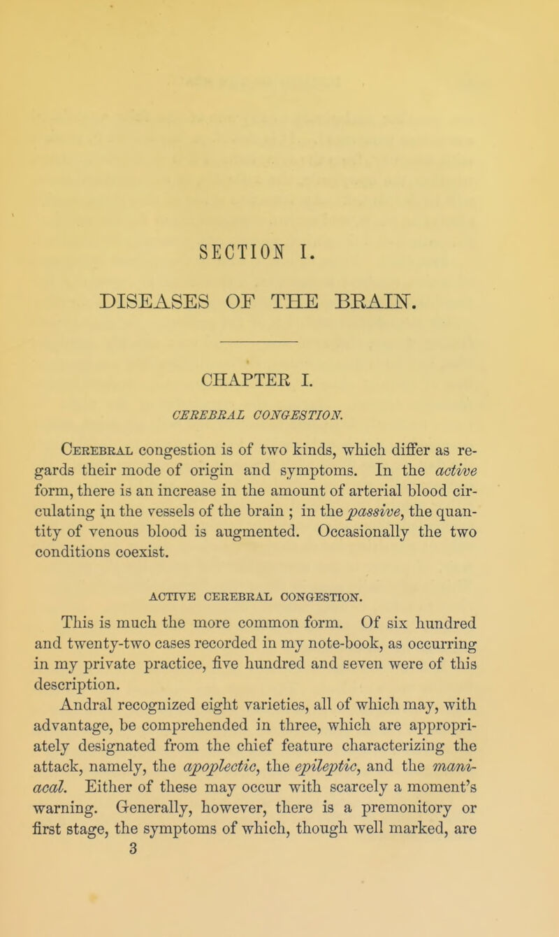 SECTION I DISEASES OF THE BEAm. CHAPTER I. CEREBRAL CONGESTION. Cerebral congestion is of two kinds, which differ as re- gards their mode of origin and symptoms. In the active form, there is an increase in the amount of arterial blood cir- culating in the vessels of the brain ; in the passive^ the quan- tity of venous blood is augmented. Occasionally the two conditions coexist. ACTIVE CEREBRAL CONGESTION. This is much the more common form. Of six hundred and twenty-two cases recorded in my note-book, as occurring in my private practice, five hundred and seven were of this description. Andral recognized eight varieties, all of which may, with advantage, be comprehended in three, which are appropri- ately designated from the chief feature characterizing the attack, namely, the apoplectiG, the epileptic, and the mani- acal. Either of these may occur with scarcely a moment's warning. Generally, however, there is a premonitory or first stage, the symptoms of which, though well marked, are 3