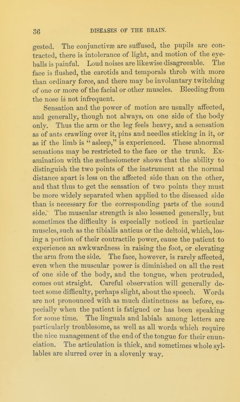 gested. The conjunctivie are suffused, the pupils are con- tracted, there is intolerance of light, and motion of the eye- balls is painful. Loud noises are likewise disagreeable. The face is flushed, the carotids and temporals throb with more than ordinary force, and there may be involuntary twitching of one or more of the facial or other muscles. Bleeding from the nose is not infrequent. Sensation and the power of motion are usually affected, and generally, though not always, on one side of the body only. Thus the arm or the leg feels heavy, and a sensation as of ants crawling over it, pins and needles sticking in it, or as if the limb is  asleep, is experienced. These abnormal sensations may be restricted to the face or the trunk. Ex- amination with the aestliesiometer shows that the ability to distinguish the two points of the instrument at the normal distance apart is less on the affected side than on the other, and that thus to get the sensation of two points they must be more widely separated when applied to the diseased side than is necessary for the corresponding parts of the sound side. The muscular strength is also lessened generally, but sometimes the difficulty is especially noticed in particular muscles, such as the tibialis anticus or the deltoid, which, los- ing a portion of their contractile power, cause the patient to experience an awkwardness in raising the foot, or elevating the arm from the side. The face, however, is rarely affected, even when the muscular power is diminished on all the rest of one side of the body, and the tongue, when protruded, comes out straight. Careful observation will generally de- tect some difficulty, perhaps slight, about the speech. Words are not pronounced with as much distinctness as before, es- pecially when the patient is fatigued or has been speaking for some time. The Unguals and labials among letters are particularly troublesome, as well as all words which require the nice management of the end of the tongue for their enun- ciation. The articulation is thick, and sometimes whole syl- lables are slurred over in a slovenly way.