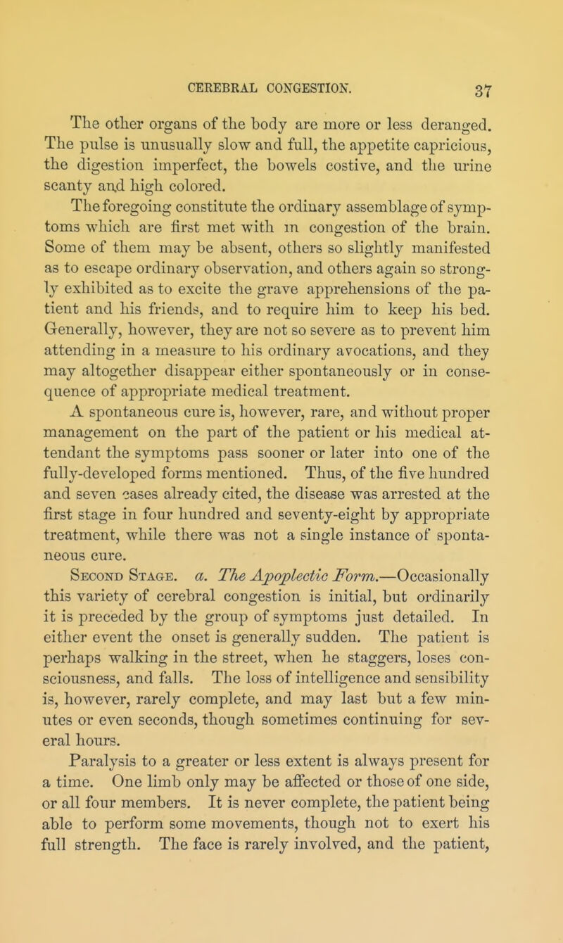 The other organs of the body are more or less deranged. The pulse is unusually slow and full, the appetite capricious, the digestion imperfect, the bowels costive, and the urine scanty an.d high colored. The foregoing constitute the ordinary assemblage of symp- toms which are first met with m congestion of the brain. Some of them may be absent, others so slightly manifested as to escape ordinary observation, and others again so strong- ly exhibited as to excite the grave apprehensions of the pa- tient and his friends, and to require him to kee]3 his bed. Generally, however, they are not so severe as to prevent him attending in a measure to his ordinary avocations, and they may altogether disappear either spontaneously or in conse- quence of appropriate medical treatment. A spontaneous cure is, however, rare, and without proper management on the part of the patient or his medical at- tendant the symptoms pass sooner or later into one of the fully-developed forms mentioned. Thus, of the five hundred and seven cases already cited, the disease was arrested at the first stage in four hundred and seventy-eight by appropriate treatment, while there was not a single instance of sponta- neous cure. Second Stage, a. The Ajpoplectic Form.—Occasionally this variety of cerebral congestion is initial, but ordinarily it is preceded by the group of symptoms just detailed. In either event the onset is generally sudden. The patient is perhaps walking in the street, when he staggers, loses con- sciousness, and falls. The loss of intelligence and sensibility is, however, rarely complete, and may last but a few min- utes or even seconds, though sometimes continuing for sev- eral hours. Paralysis to a greater or less extent is always present for a time. One limb only may be afiected or those of one side, or all four members. It is never complete, the patient being able to perform some movements, though not to exert his full strength. The face is rarely involved, and the patient,