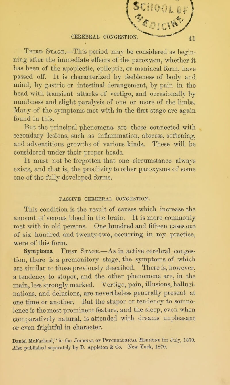 Third Stage.—This period may be considered as begin- ning after the immediate effects of the paroxysm, whether it has been of the apoplectic, epileptic, or maniacal fonn, have passed off. It is characterized by feebleness of body and mind, by gastric or intestinal derangement, by pain in the head with transient attacks of vertigo, and occasionally by numbness and slight paralysis of one or more of the limbs. Many of the symptoms met with in the first stage are again found in this. But the principal phenomena are those connected with secondary lesions, such as inflammation, abscess, softening, and adventitious growths of various kinds. These will be considered under their proper heads. It must not be forgotten that one circumstance always exists, and that is, the proclivity to other paroxysms of some one of the fully-developed forms. PASSIVE CEEEBEAL CONGESTION. This condition is the result of causes which increase the amount of venous blood in the brain. It is more commonly met with in old persons. One hundred and fifteen cases out of six hundred and twenty-two, occurring in my practice, were of this form. Symptoms. First Stage.—As in active cerebral conges- tion, there is a premonitory stage, the symptoms of which are similar to those previously described. There is, however, a tendency to stupor, and the other phenomena are, in the main, less strongly marked. Yertigo, pain, illusions, halluci- nations, and delusions, are nevertheless generally present at one time or another. But the stupor or tendency to somno- lence is the most prominent feature, and the sleep, even when comparatively natural, is attended with dreams unpleasant or even fric-htful in character. Daniel McFarland, in the Journal op PsYCnoLOGiCAL Medicine for July, 18*70. Also published separately by D. Appleton & Co. New York, 1870,