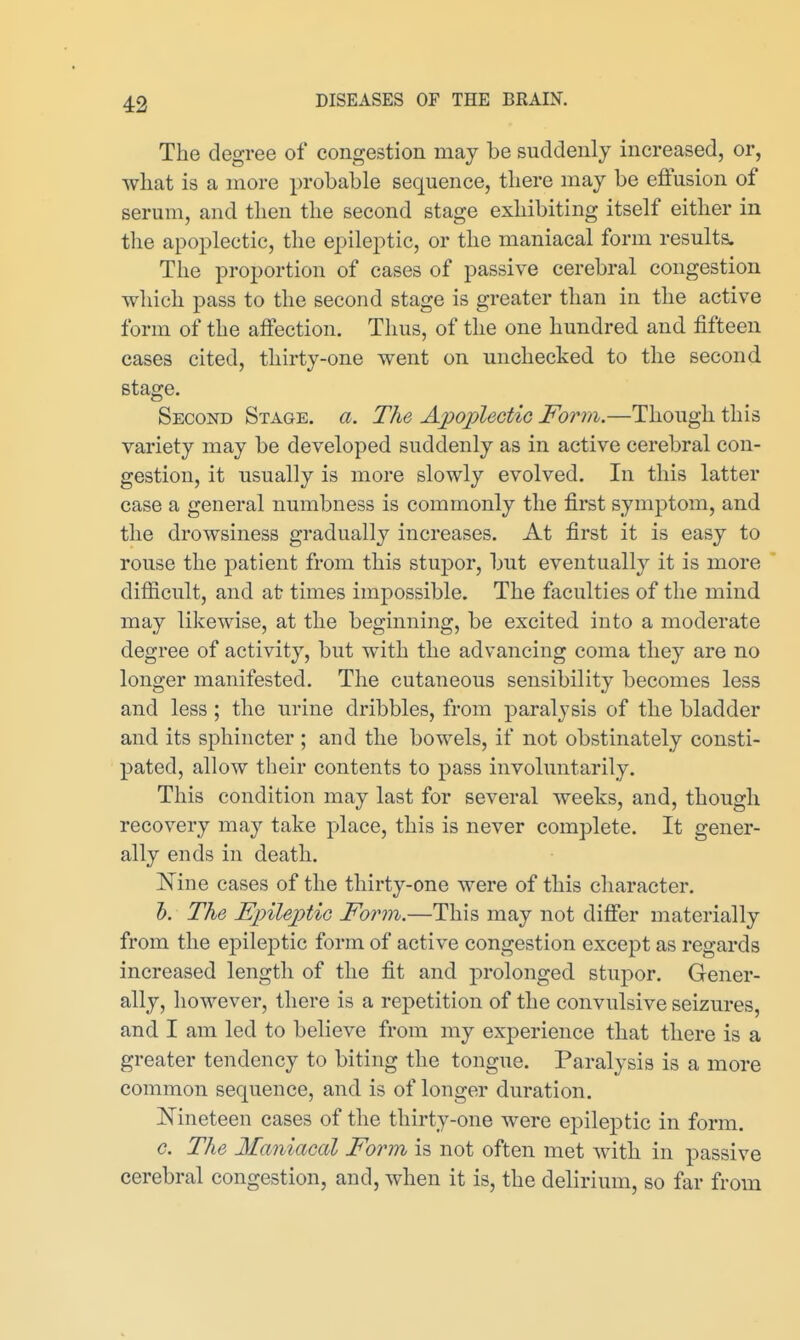 The degree of congestion may be suddenly increased, or, wliat is a more probable sequence, tliere may be eftusion of serum, and then the second stage exhibiting itself either in the apoplectic, the epileptic, or the maniacal form results. The proportion of cases of passive cerebral congestion which pass to the second stage is greater than in the active form of the affection. Thus, of the one hundred and fifteen cases cited, thirty-one went on unchecked to the second stage. Second Stage, a. The Apoplectic Form.—Though this variety may be developed suddenly as in active cerebral con- gestion, it usually is more slowly evolved. In this latter case a general numbness is commonly the first symptom, and the drowsiness gradually increases. At first it is easy to rouse the patient from this stupor, but eventually it is more difficult, and at times impossible. The faculties of the mind may likewise, at the beginning, be excited into a moderate degree of activity, but with the advancing coma they are no longer manifested. The cutaneous sensibility becomes less and less ; the urine dribbles, from paralysis of the bladder and its sphincter ; and the bowels, if not obstinately consti- pated, allow their contents to pass involuntarily. This condition may last for several weeks, and, though recovery may take place, this is never complete. It gener- ally ends in death. Nine cases of the thirty-one were of this character. 1). The Epileptic Form,—This may not difier materially from the epileptic form of active congestion except as regards increased length of the fit and prolonged stupor. Gener- ally, however, there is a repetition of the convulsive seizures, and I am led to believe from my experience that there is a greater tendency to biting the tongue. Paralysis is a more common sequence, and is of longer duration. Kineteen cases of the thirty-one were epileptic in form. G. The Maniacal Form is not often met with in passive cerebral congestion, and, when it is, the delirium, so far from