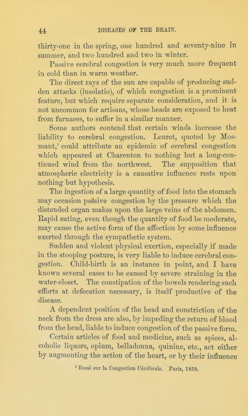 thirty-one in the spring, one hundred and seventy-nine in summer, and two hundred and two in winter. Passive cerebral congestion is very much more frequent in cold than in warm weather. The direct rays of the sun are capable of producing sud- den attacks (insolatio), of which congestion is a prominent feature, but which require separate consideration, and it is not uncommon for artisans, whose heads are exposed to heat from furnaces, to suffer in a similar manner. Some authors contend that certain winds increase the liability to cerebral congestion. Leuret, quoted by Mos- mant,' could attribute an epidemic of cerebral congestion which aj)peared at Charenton to nothing but a long-con- tinued wind from the northwest. The suj^position that atmospheric electricity is a causative influence rests upon' nothing but hypothesis. The ingestion of a large quantity of food into the stomach may occasion passive congestion by the pressure which the distended organ makes upon the large veins of the abdomen. Rapid eating, even though the quantity of food be moderate, may cause the active form of the affection by some influence exerted through the sympathetic system. Sudden and violent physical exertion, especially if made in the stooping posture, is very liable to induce cerebral con- gestion. Child-birth is an instance in point, and I have known several cases to be caused by severe straining in the water-closet. The constipation of the bowels rendering such efforts at defecation necessary, is itself productive of the disease. A dependent position of the head and constriction of the neck from the dress are also, by impeding the return of blood from the head, liable to induce congestion of the passive form. Certain articles of food and medicine, such as spices, al- coholic liquors, opium, belladonna, quinine, etc., act either by augmenting the action of the heart, or by their influence ' Essai sur la Congestion Cerdbrale. Paris, 1858.