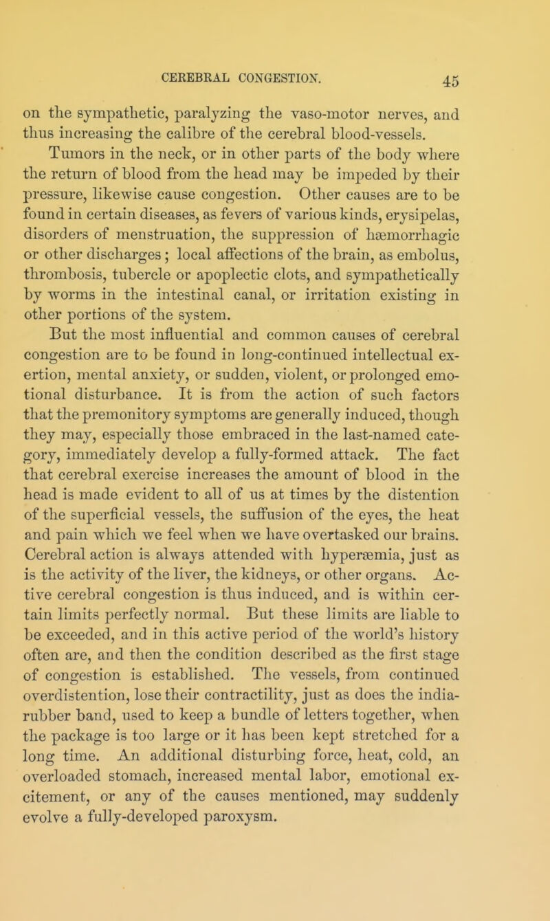 on the sympathetic, paralyzing the vaso-motor nerves, and thus increasing the calibre of tlie cerebral blood-vessels. Tumors in the neck, or in other parts of the body where the return of blood from the head may be impeded by their pressure, likewise cause congestion. Other causes are to be found in certain diseases, as fevers of various kinds, erysipelas, disorders of menstruation, the suppression of liaemorrhagic or other discharges; local affections of the brain, as embolus, thrombosis, tubercle or apoplectic clots, and sympathetically by worms in the intestinal canal, or irritation existing in other portions of the system. But the most influential and common causes of cerebral congestion are to be found in long-continued intellectual ex- ertion, mental anxiety, or sudden, violent, or prolonged emo- tional disturbance. It is from the action of such factors that the premonitory symptoms are generally induced, though they may, especially those embraced in the last-named cate- gory, immediately develop a fully-formed attack. The fact that cerebral exercise increases the amount of blood in the head is made evident to all of us at times by the distention of the superficial vessels, the suffusion of the eyes, tlie heat and pain which we feel when we have overtasked our brains. Cerebral action is always attended with hyperemia, just as is the activity of the liver, the kidneys, or other organs. Ac- tive cerebral congestion is thus induced, and is within cer- tain limits perfectly normal. But these limits are liable to be exceeded, and in this active period of the world's history often are, and then the condition described as the first stage of congestion is established. The vessels, from continued overdistention, lose their contractility, just as does the india- rubber band, used to keep a bundle of letters together, when the package is too large or it has been kept stretched for a long time. An additional disturbing force, heat, cold, an overloaded stomach, increased mental labor, emotional ex- citement, or any of the causes mentioned, may suddenly evolve a fully-developed paroxysm.