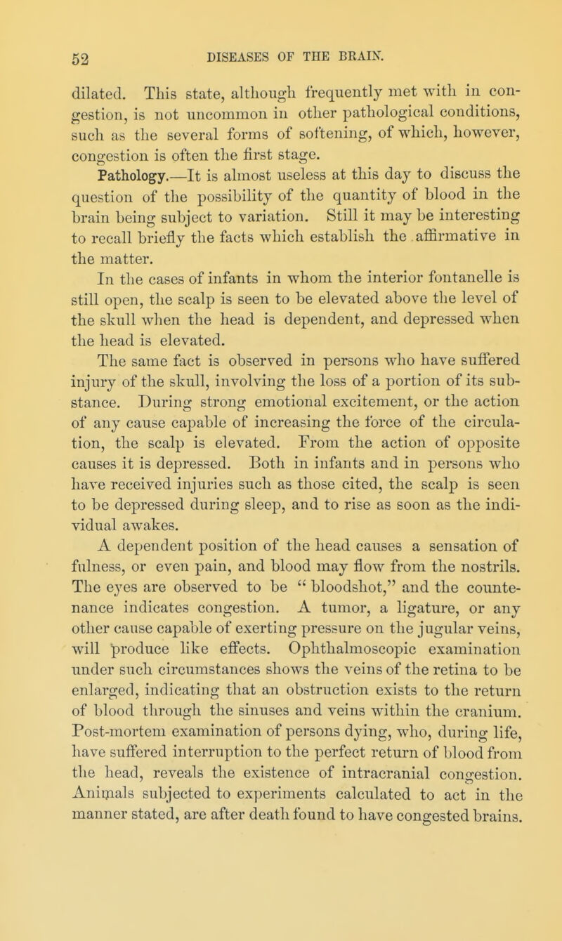 dilated. This state, although frequently met with in con- gestion, is not uncommon in other pathological conditions, such as the several forms of softening, of which, however, congestion is often the first stage. Pathology.—It is almost useless at this day to discuss the question of the possibility of the quantity of blood in the brain being subject to variation. Still it may be interesting to recall briefly the facts which establish the affirmative in the matter. In the cases of infants in whom the interior fontanelle is still open, the scalp is seen to be elevated above the level of the skull when the head is dependent, and depressed when the head is elevated. The same fact is observed in persons who have suffered injury of the skull, involving the loss of a portion of its sub- stance. During strong emotional excitement, or the action of any cause capable of increasing the force of the circula- tion, the scalp is elevated. From the action of opposite causes it is depressed. Both in infants and in persons who have received injuries such as those cited, the scalp is seen to be depressed during sleep, and to rise as soon as the indi- vidual awakes. A dependent position of the head causes a sensation of fulness, or even pain, and blood may flow from the nostrils. The eyes are observed to be  bloodshot, and the counte- nance indicates congestion. A tumor, a ligature, or any other cause capable of exerting pressure on the jugular veins, will produce like effects. Ophthalmoscopic examination under such circumstances shows the veins of the retina to be enlarged, indicating that an obstruction exists to the return of blood through the sinuses and veins within the cranium. Post-mortem examination of persons dying, who, during life, have suffered interruption to the perfect return of blood from the head, reveals the existence of intracranial congestion. Aniiyials subjected to experiments calculated to act in the manner stated, are after death found to have congested brains.