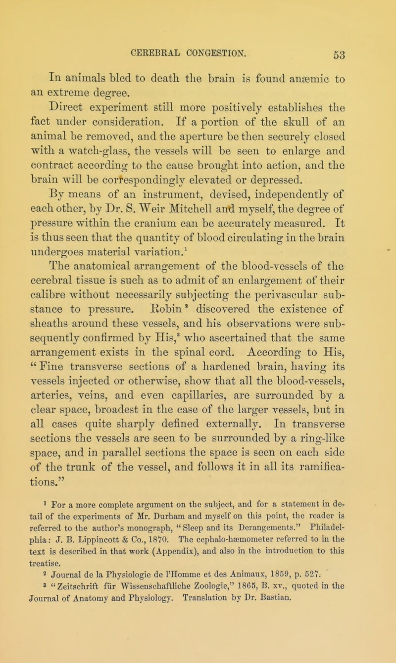 In animals bled to death the brain is found ancemic to an extreme deo-ree. Direct experiment still more positively establishes the fact under consideration. If a portion of the skull of an animal be removed, and the aperture be then securely closed with a watch-glass, the vessels will be seen to enlarge and contract according to the cause brought into action, and the brain will be cortespondingly elevated or depressed. By means of an instrument, devised, independently of each other, by Dr. S. Weir Mitchell and myself, the degree of pressure within the cranium can be accurately measured. It is thus seen that the quantity of blood circulating in the brain undergoes material variation.^ The anatomical arrangement of the blood-vessels of the cerebral tissue is such as to admit of an enlargement of their calibre without necessarily subjecting the perivascular sub- stance to pressure. Robin' discovered the existence of sheaths around these vessels, and his observations were sub- sequently confirmed by His,' who ascertained that the same arrangement exists in the spinal cord. According to His,  Fine transverse sections of a hardened brain, having its vessels injected or otherwise, show that all the blood-vessels, arteries, veins, and even capillaries, are surrounded by a clear space, broadest in the case of the larger vessels, but in all cases quite sharply defined externally. In transverse sections the vessels are seen to be surrounded by a ring-like space, and in parallel sections the space is seen on each side of the trunk of the vessel, and follows it in all its ramifica- tions. ' For a more complete argument on the subject, and for a statement in de- tail of the experiments of Mr. Durham and myself on this point, the reader is referred to the author's monograph,  Sleep and its Derangements. Philadel- phia: J. B. Lippincott & Co., 1870. The cephalo-hsemometer referred to in the text is described in that work (Appendix), and also in the introduction to this treatise. * Journal de la Physiologic de I'Homme et des Animaux, 1859, p. 52Y. * Zeitschrift fiir Wissenschaftliche Zoologie, 1865, B. xv., quoted in the Journal of Anatomy and Physiology. Translation by Dr. Bastian.