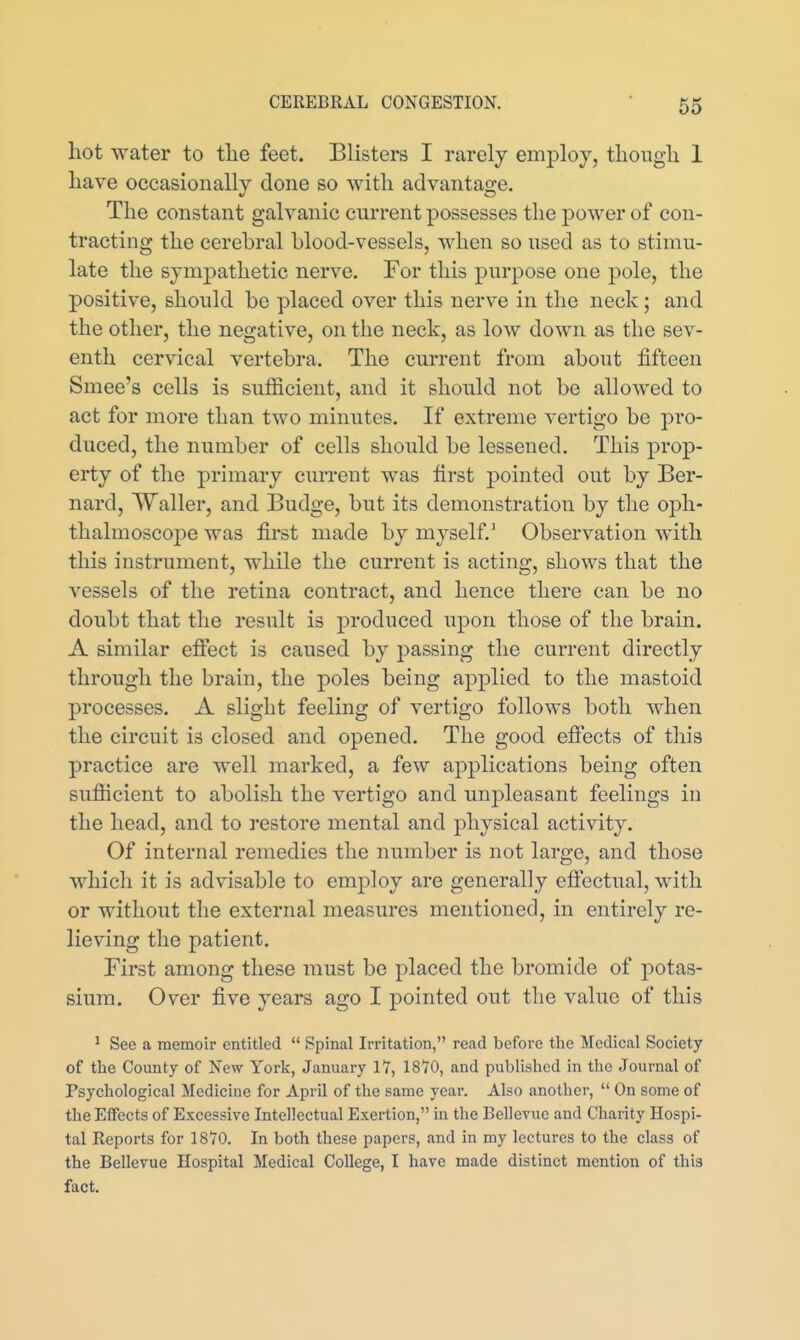 hot water to tlie feet. Blistei-s I rarely employ, though 1 have occasionally done so with advantage. The constant galvanic current possesses the power of con- tracting the cerebral blood-vessels, when so used as to stimu- late the sympathetic nerve. For this purpose one pole, the positive, should be placed over this nerve in the neck; and the other, the negative, on the neck, as low down as the sev- enth cervical vertebra. The current from about fifteen Smee's cells is sufficient, and it should not be allowed to act for more than two minutes. If extreme vertigo be pro- duced, the number of cells should be lessened. This prop- erty of the primary current was tirst pointed out by Ber- nard, Waller, and Budge, but its demonstration by the oph- thalmoscoj)e was first made by myself.' Observation with this instrument, while the current is acting, shows that the vessels of the retina contract, and hence there can be no doubt that the result is produced upon those of the brain. A similar effect is caused by passing the current directly through the brain, the poles being applied to the mastoid processes. A slight feeling of vertigo follows both when the circuit is closed and opened. The good effects of this practice are well marked, a few applications being often sufficient to abolish the vertigo and unpleasant feelings in the head, and to restore mental and physical activity. Of internal remedies the number is not large, and those which it is advisable to employ are generally effectual, with or without the external measures mentioned, in entirely re- lieving the patient. First among these must be placed the bromide of potas- sium. Over five years ago I pointed out the value of this ^ See a memoir entitled  Spinal Irritation, read before the Medical Society of the County of New York, January 11, 18Y0, and published in the Journal of Psychological Medicine for April of the same year. Also another,  On some of the Effects of Excessive Intellectual Exertion, in the Bellevue and Charity Hospi- tal Reports for 1870. In both these papers, and in my lectures to the class of the Bellevue Hospital Medical College, I have made distinct mention of this fact.