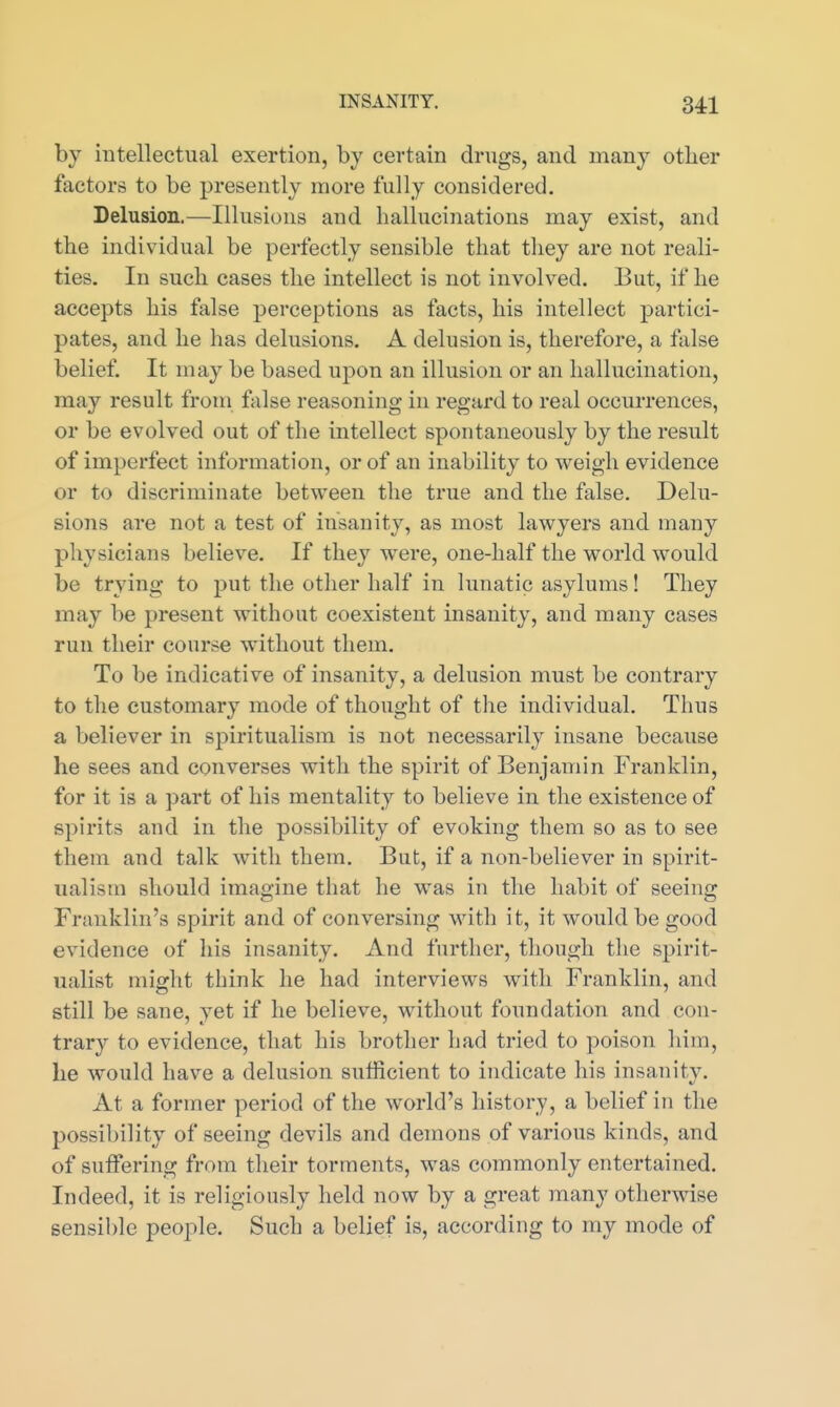 by intellectual exertion, by certain drugs, and many otber factors to be presently more fully considered. Delusion.—Illusions and hallucinations may exist, and the individual be perfectly sensible that tliey are not reali- ties. In such cases the intellect is not involved. But, if he accepts his false perceptions as facts, his intellect partici- pates, and he has delusions. A delusion is, therefore, a false belief. It may be based upon an illusion or an hallucination, may result from false reasoning in regard to real occurrences, or be evolved out of the intellect spontaneously by the result of imperfect information, or of an inability to weigh evidence or to discriminate between the true and the false. Delu- sions are not a test of insanity, as most lawyers and many physicians believe. If they were, one-half the world would be trying to put the other half in lunatic asylums! They may be present without coexistent insanity, and many cases run their course without them. To be indicative of insanity, a delusion must be contrary to the customary mode of thought of the individual. Thus a believer in spiritualism is not necessarily insane because he sees and converses with the spirit of Benjamin Franklin, for it is a part of his mentality to believe in the existence of spirits and in the possibility of evoking them so as to see them and talk with them. But, if a non-believer in spirit- ualism should imagine that he was in the habit of seeing Franklin's spirit and of conversing with it, it would be good evidence of his insanity. And further, though the spirit- ualist might think he had interviews with Franklin, and still be sane, yet if he believe, without foundation and con- trary to evidence, that his brother had tried to poison him, he would have a delusion sufficient to indicate his insanity. At a former period of the world's history, a belief in the possibility of seeing devils and demons of various kinds, and of suffering from their torments, was commonly entertained. Indeed, it is religiously held now by a great many otherwise sensible people. Such a belief is, according to my mode of