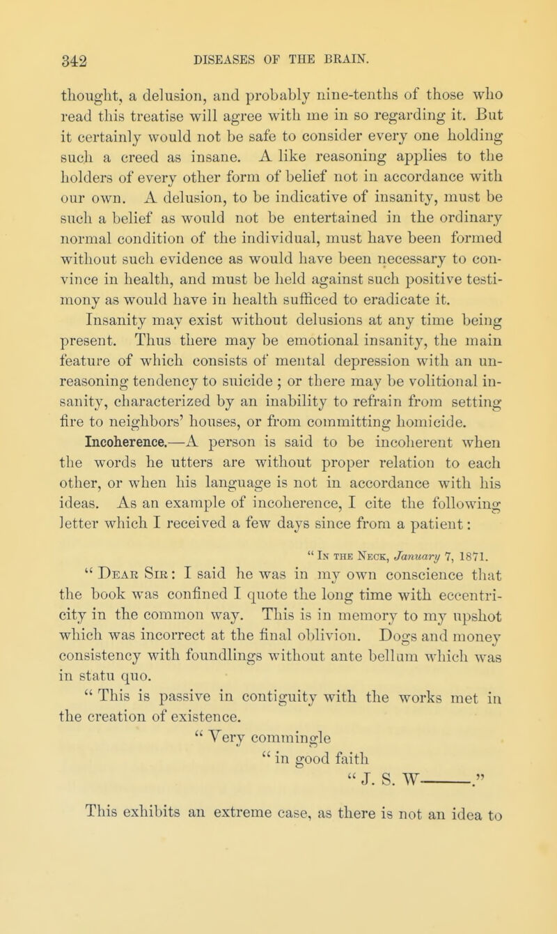 thought, a delusion, and probably nine-tenths of those who read this treatise will agree with me in so regarding it. But it certainly would not be safe to consider every one holding such a creed as insane. A like reasoning applies to the holders of every other form of belief not in accordance with our own. A delusion, to be indicative of insanity, must be such a belief as would not be entertained in the ordinary normal condition of the individual, must have been formed without such evidence as would have been necessary to con- vince in health, and must be held against such positive testi- mony as would have in health sufficed to eradicate it. Insanity may exist without delusions at any time being present. Thus there may be emotional insanity, the main feature of which consists of mental depression with an un- reasoning tendency to suicide ; or there may be volitional in- sanity, characterized by an inability to refrain from setting fire to neighbors' houses, or from committing homicide. Incoherence.—A person is said to be incoherent when the words he utters are without proper relation to each other, or when his language is not in accordance with his ideas. As an example of incoherence, I cite the following letter which I received a few days since from a patient:  L\ THE Neck, January 7, 1871.  Dear Sir : I said he was in my own conscience that the book was confined I quote the long time with eccentri- city in the common way. This is in memory to my upshot which was incorrect at the final oblivion. Dogs and money consistency with foundlings without ante bellum which was in statu quo.  This is passive in contiguity with the works met in the creation of existence.  Very commingle  in good faith  J. S. W . This exhibits an extreme case, as there is not an idea to