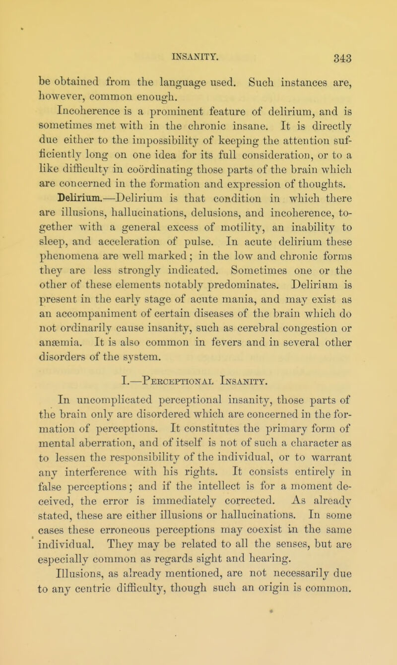be obtained from the language used. Such instances are, liowever, common enough. Incoherence is a prominent feature of delirium, and is sometimes met with in the chronic insane. It is directly due either to the impossibility of keeping the attention suf- ficiently long on one idea for its full consideration, or to a like difficulty in coordinating those parts of the brain which are concerned in the formation and expression of thoughts. Delirium,—Delirium is that condition in which there are illusions, hallucinations, delusions, and incoherence, to- gether with a general excess of motility, an inability to sleep, and acceleration of pulse. In acute delirium these phenomena are well marked ; in the low and chronic forms they are less strongly indicated. Sometimes one or the other of these elements notably predominates. Delirium is present in the early stage of acute mania, and may exist as an accompaniment of certain diseases of the brain which do not ordinarily cause insanity, such as cerebral congestion or anaemia. It is also common in fevers and in several other disorders of the system, I.—Peeceptional Insanity. In uncomplicated perceptional insanity, those parts of the brain only are disordered which are concerned in the for- mation of perceptions. It constitutes the primary form of mental aberration, and of itself is not of such a character as to lessen the resj^onsibility of the individual, or to warrant any interference with his rights. It consists entirely in false perceptions; and if the intellect is for a moment de- ceived, the error is immediately corrected. As already stated, these are either illusions or hallucinations. In some cases these erroneous perceptions may coexist in the same individual. They may be related to all the senses, but are especially common as regards sight and hearing. Illusions, as already mentioned, are not necessarily due to any centric difficulty, though such an origin is common.