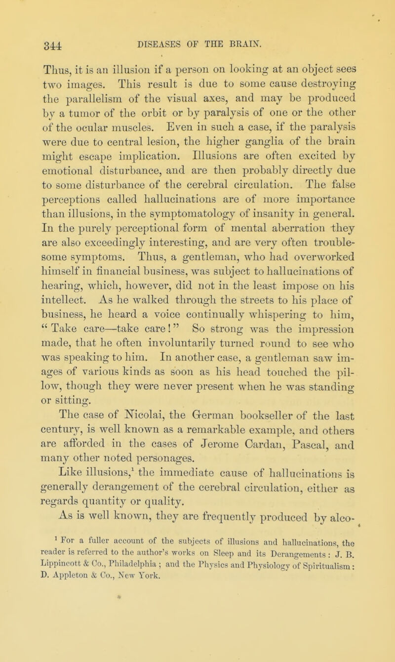 Thus, it is an illusion if a person on looking at an object sees two images. This result is clue to some cause destroying the parallelism of the visual axes, and may be produced by a tumor of the orbit or by paralysis of one or the other of the ocular muscles. Even in such a case, if the paralysis were due to central lesion, the higher ganglia of the brain might escape implication. Illusions are often excited by emotional disturbance, and are then probably directly due to some disturbance of the cerebral circulation. The false perceptions called hallucinations are of more importance than illusions, in the symj)tomatology of insanity in general. In the purely perceptional form of mental aberration they are also exceedingly interesting, and are very often trouble- some symptoms. Thus, a gentleman, who had overworked himself in financial business, was subject to hallucinations of hearing, which, however, did not in the least impose on his intellect. As he walked through the streets to his place of business, he heard a voice continually whispering to him,  Take care—take care! So strong was the impression made, that he often involuntarily turned round to see who was speaking to him. In another case, a gentleman saw im- ages of various kinds as soon as his head touched the pil- low, though they were never present when he was standing or sitting. The case of Nicolai, the German bookseller of the last century, is well known as a remarkable example, and othei-s are afforded in the cases of Jerome Cardan, Pascal, and many other noted personages. Like illusions,' the immediate cause of hallucinations is generally derangement of the cerebral circulation, either as regards quantity or quality. As is well known, they are frequently produced by alco- ' For a fuller account of the subjects of illusions and hallucinations, the reader is referred to the author's works on Sleep and its Derangements : J. B. Lippincott & Co., Philadel])hia ; and the Physics and Physiology of Spiritualism: D. Appleton & Co., New York.