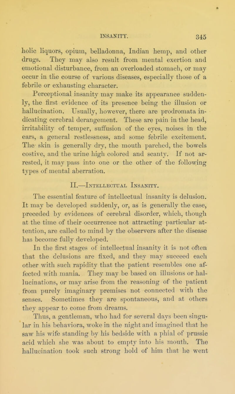 liolic liquors, opium, belladonna, Indian hemp, and other drugs. They may also result from mental exertion and emotional disturbance, from an overloaded stomach, or may occur in the course of various diseases, especially those of a febrile or exhausting cliaracter. Perceptional insanity may make its appearance sudden- ly, the lirst evidence of its presence being the illusion or hallucination. Usually, however, there are prodromata in- dicating cerebral derangement. These are pain in the head, irritability of temper, suffusion of the eyes, noises in the ears, a general restlessness, and some febrile excitement. The- skin is generally dry, the mouth parched, the bowels costive, and the urine high colored and scanty. If not ar- rested, it may pass into one or the other of the following types of mental aberration. II.—Intellectual Insanity. The essential feature of intellectual insanity is delusion. It may be developed suddenly, or, as is generally the case, preceded by evidences of cerebral disorder, which, though at the time of their occurrence not attracting particular at- tention, are called to mind by the observers after the disease has become fully developed. In the first stages of intellectual insanity it is not often that the delusions are fixed, and they may succeed each other with such rapidity that the patient resembles one af- fected with mania. They may be based on illusions or hal- lucinations, or may arise from the reasoning of the patient from purely imaginary premises not connected with the senses. Sometimes they are spontaneous, and at others they appear to come from dreams. Thus, a gentleman, who had for several days been singu- lar in his behaviora, woke in the night and imagined that he saw his wife standing by his bedside with a phial of prussic acid which she was about to empty into his mouth. The hallucination took such strong hold of him that he went