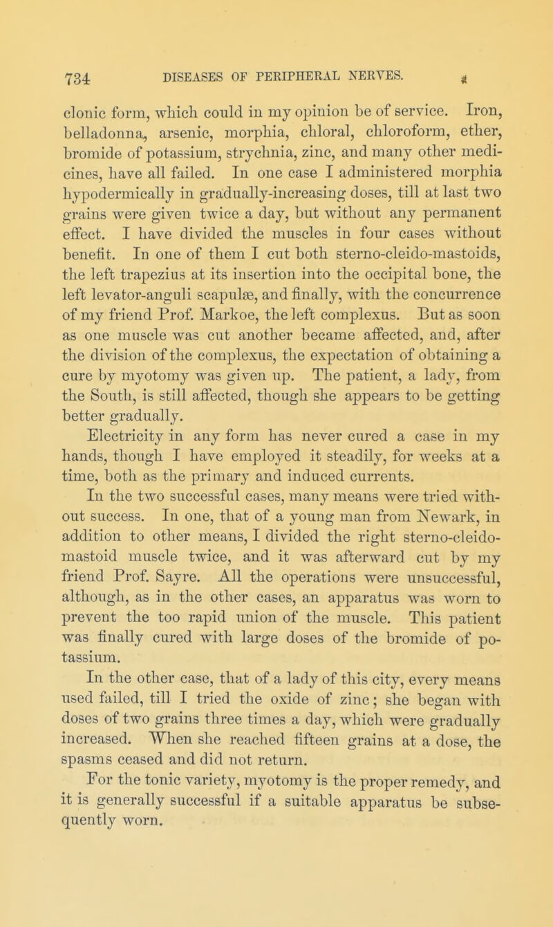 clonic form, wliich could in my opinion be of service. Iron, belladonna, arsenic, morphia, chloral, chloroform, ether, bromide of potassium, strychnia, zinc, and many other medi- cines, have all failed. In one case I administered morphia hypodermically in gradually-increasing doses, till at last two grains were given twice a day, but without any permanent effect. I have divided the muscles in four cases without benefit. In one of them I cut both sterno-cleido-mastoids, the left trapezius at its insertion into the occipital bone, the left levator-anguli scapulae, and finally, with the concurrence of my friend Prof. Markoe, the left complexus. But as soon as one muscle was cut another became affected, and, after the di^dsion of the complexus, the expectation of obtaining a cure by myotomy was given up. The patient, a lady, from the South, is still affected, though she appears to be getting better gradually. Electricity in any form has never cured a case in my hands, though I have employed it steadily, for weeks at a time, both as the primary and induced currents. In the two successful cases, many means were tried with- out success. In one, that of a young man from Newark, in addition to other means, I divided the right sterno-cleido- mastoid muscle twice, and it was afterward cut by my friend Prof. Sayre. All the operations were unsuccessful, although, as in the other cases, an apparatus was worn to prevent the too rapid union of the muscle. This patient was finally cured with large doses of the bromide of po- tassium. In the other case, that of a lady of this city, every means used failed, till I tried the oxide of zinc; she began with doses of two grains three times a day, which were gradually increased. When she reached fifteen grains at a dose, the spasms ceased and did not return. For the tonic variety, myotomy is the proper remedy, and it is generally successful if a suitable apparatus be subse- quently worn.