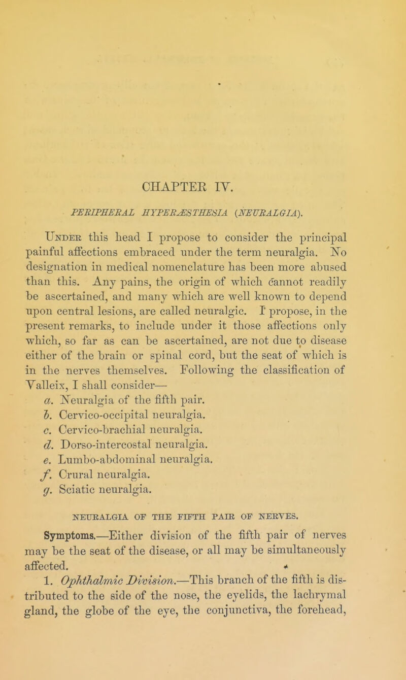 CHAPTEE lY. PEBIPEEEAL EYFEE^STHESIA (^NEURALGIA). Under this head I propose to consider the principal painful affections embraced under the term neuralgia. Ko designation in medical nomenclature has been more abused than this. Any pains, the origin of which cannot readily be ascertained, and many which are well known to depend upon central lesions, are called neuralgic. I propose, in the present remarks, to include under it those affections only which, so far as can be ascertained, are not due to disease either of the brain or spinal cord, but the seat of which is in the nerves themselves. Following the classification of Yalleix, I shall consider— a. ]S^euralgia of the fifth pair. 5. Cervico-occipital neuralgia. c. Cervico-brachial neuralgia. d. Dorso-intercostal neuralgia. e. Lumbo-abdominal neuralgia. f. Crural neuralgia. g. Sciatic neuralgia. NEURALGIA OF THE FIETH PAIR OF NERVES. Symptoms.—Either division of the fifth pair of nerves may be the seat of the disease, or all may be simultaneously affected. * 1. OphthalmiG Division.—This branch of the fifth is dis- tributed to the side of the nose, the eyelids, the lachrymal gland, the globe of the eye, the conjunctiva, the forehead.