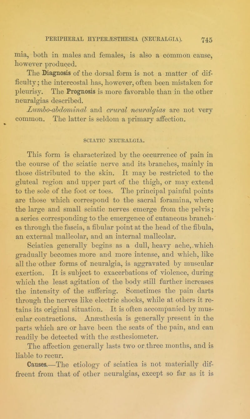 mia, both in males and females, is also a common cause, however produced. The Diagnosis of the dorsal form is not a matter of dif- ficulty ; the intercostal has, however, often been mistaken for pleurisy. The Prognosis is more favorable than in the other neuralgias described. Lumbo-abdominal and crural neuralgias are not very common. The latter is seldom a primary affection. SCIATIC NEURALGIA. This form is characterized by the occurrence of pain in the course of the sciatic nerve and its branches, mainly in those distributed to the skin. It may be restricted to the gluteal region and upper part of the thigh, or may extend to the sole of the foot or toes. The principal painful points are those which correspond to the sacral foramina, where the large and small sciatic nerves emerge from the pelvis; a series corresponding to the emergence of cutaneous branch- es through the fascia, a fibular point at the head of the fibula, an external malleolar, and an internal malleolar. Sciatica generally begins as a dull, heavy ache,.which gradually becomes more and more intense, and which, like all the other forms of neuralgia, is aggravated by muscular exertion. It is subject to exacerbations of violence, during which the least agitation of the body still further increases the intensity of the suffering. Sometimes the pain darts through the nerves like electric shocks, while at others it re- tains its original situation. It is often accompanied by mus- cular contractions. Ansestliesia is generally present in the parts which are or have been the seats of the pain, and can readily be detected with the resthesiometer. The affection generally lasts two or .three months, and is liable to recur. Causes.—The etiology of sciatica is not materially dif- freent from that of other neuralgias, except so far as it is