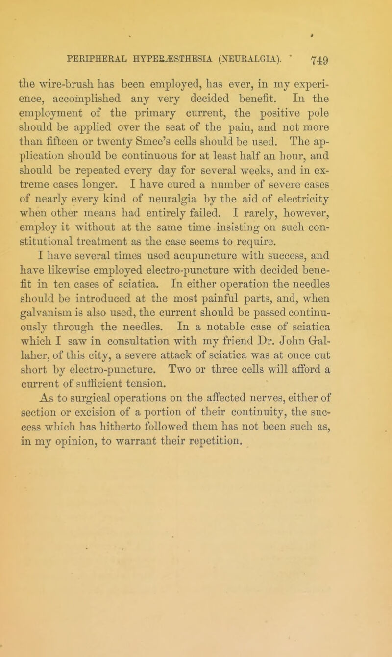 the wire-brusli lias been employed, has ever, in my experi- ence, accomplished any very decided benefit. In the employment of the primary current, the positive pole should be applied over the seat of the pain, and not more than fifteen or twenty Smee's cells should be used. The ap- plication should be continuous for at least half an hour, and should be repeated every day for several weeks, and in ex- treme cases longer. I have cured a number of severe cases of nearly every kind of neuralgia by the aid of electricity when other means had entirely failed. I rarely, however, employ it without at the same time insisting on such con- stitutional treatment as the case seems to require. I have several times used acupuncture with success, and have likewise employed electro-puncture with decided bene- fit in ten cases of sciatica. In either operation the needles should be introduced at the most painful parts, and, when galvanism is also used, the current should be passed continu- ously through the needles. In a notable case of sciatica which I saw in consultation with my friend Dr. John Gal- laher, of this city, a severe attack of sciatica was at once cut short by electro-puncture. Two or three cells will afibrd a current of sufficient tension. As to surgical operations on the afifected nerves, either of section or excision of a portion of their continuity, the suc- cess which has hitherto followed them has not been such as, in my opinion, to warrant their repetition.