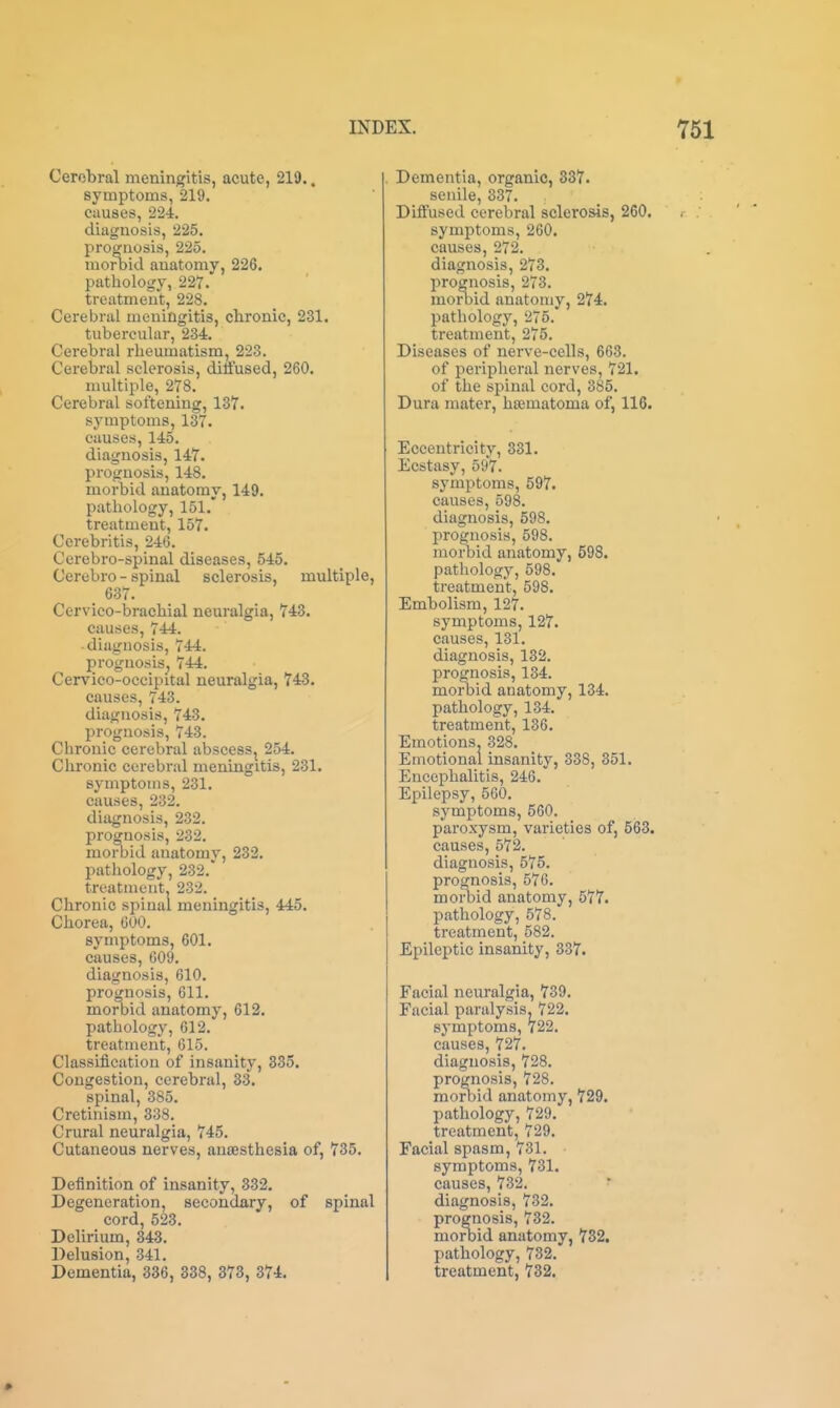 Cerebral meningitis, acute, 219.. symptoms, 219. Ciiuses, 224. diagnosis, 225. proffaosis, 225. morbid anatomy, 226. pathology, 227. treatment, 228. Cerebral meningitis, chronic, 231. tubercular, 234. Cerebral rheumatism, 223. Cerebral sclerosis, diffused, 260. multiple, 278. Cerebral softening, 137. symptoms, 137. causes, 145. diagnosis, 147. prognosis, 148. morbid anatomy, 149. pathology, 151.' treatment, 157. Ccrebritis, 246. Cerebro-spinal diseases, 545. Cerebro - spinal sclerosis, multiple, _ 637. Cervico-brachial neuralgia, 743. causes, 744. ■ diagnosis, 744. I)roguosis^ 744. Cervico-occipital neuralgia, 743. causes, 743. diagnosis, 743. prognosis, 743. Chronic cerebral abscess, 254. Chronic cerebral meningitis, 231. symptoms, 231. causes, 232. diagnosis, 232. prognosis, 232. morbid anatomy, 232. pathology, 232. treatment, 232. Chronic spinal meningitis, 445. Chorea, 600. symptoms, 601. causes, 609. diagnosis, 610. prognosis, 611. morbid anatomy, 612. pathology, 612. treatment, 615. Classification of insanity, 335. Congestion, cerebral, 33. spinal, 385. Cretinism, 338. Crural neuralgia, 745. Cutaneous nerves, ansesthesia of, 735. Definition of insanity, 332. Degeneration, secondary, of spinal cord, 523. Delirium, 343. Delusion, 341. Dementia, 336, 338, 373, 374. Dementia, organic, 337. senile, 337. Diflfused cerebral sclerosis, 260. symptoms, 260. causes, 272. diagnosis, 273. prognosis, 273. morbid anatomy, 274. pathology, 275. treatment, 275. Diseases of nerve-cells, 663. of peripheral nerves, 721. of the spinal cord, 385. Dura mater, hsematoma of, 116. Eccentricity, 331. Ecstasy, 597. symptoms, 597. causes, 598. diagnosis, 598. prognosis, 598. morbid anatomy, 598. pathology, 598. treatment, 598. Embolism, 127. symptoms, 127. causes, 131. diagnosis, 132. prognosis, 134. morbid anatomy, 134. pathology, 134. treatment, 136. Emotions, 328. Emotional insanity, 338, 351. Encephalitis, 246. Epilepsy, 560. symptoms, 560. paroxysm, varieties of, 563. causes, 572. diagnosis, 575. prognosis, 576. morbid anatomy, 577. pathology, 578. treatment, 582. Epileptic insanity, 337. Facial neuralgia, 739. Facial paralysis, 722. symptoms, 722, causes, 727. diagnosis, 728. prognosis, 728. morbid anatomy, 729. pathology, 729. treatment, 729. Facial spasm, 731. symptoms, 731. causes, 732. diagnosis, 732. prognosis, 732. morbid anatomy, 7S2. pathology, 732. treatment, 732.