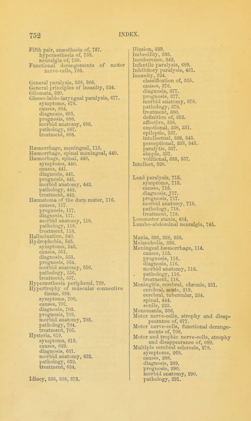 Y52 Fifth pair, ancestliesia of, 737. bypencsthesia of, 739. neuralgia of, 739. Functioual derangements of motor nerve-cells, 706. General paralysis, 838j 366. General principles of msanity, 324. Gliomata. 320. Glosso-labio-laryngeal paralysis, 677. symptoms, 678. causes, GS4. diagnosis, 685. prognosis, 686. morbid anatomy, 686. pathology, 687. treatment, 688. HsemoiThage, meningeal, 115. Haimorrliage, spinal meningeal, 4A0. Ha3morhage, spinal, 440. symptoms, 440. causes, 441. diagnosis, 441. prognosis, 441. morbid anatomy, 442. pathology, 442. treatment, 442. Hsematoma of the dura mater, 116. causes, 117. prognosis, 117. diagnosis, 117. morbid anatomy, 118. pathology, 118. treatment, 118. nallucination, 340. Hydrophobia, 545. symptoms, 545. causes, 551. diagnosis, 553. prognosis, 554. morbid anatomy, 556. pathology, 556. treatment, 557. HyperEESthesia peripheral, 739. Hypertrophy of muscular connective tissue, 699. symptoms, 700. causes, 701. diagnosis, 703. prognosis, 703. morbid anatomy, 703. pathology, 704. treatment, 705. Hysteria, 619. symptoms, 619. causes, 629. diagnosis, 631. morbid anatomy, 632. pathology, 632. treatment, 634. Idiocy, 336, 338, 373. Illusion. 339. Imbecility, 336. Incoherence, 342. Infantile paralysiSj 689. Inhibitory paralysis, 431. Insanity, 324. classification of, 335. causes, 376. diagnosis, 377. prognosis, 377. morbid anatomy, 378. pathology, 378. treatment, 380. definition of, 332. afiective, 336. emotional, 338, 351. epileptic, 337. intellectual, 338, 345. perceptional, 338, 343. paralytic, 337. simple, 337. voHtional, 338, 357. Intellect, 328. Lead paralysis, 715, symj^toms, 715. causes, 716. diagnosis, .717. proOTOsis, 717. morliid anatomy. 718. pathology, 718. treatment, 719. Locomotor ataxia, 484. Lumbo-abdominal neuralgia, 745. Mania, 336, 338, 358. Melancholia, 336. Meningeal hijemorrhage, 114. causes, 115. prognosis, 116. diagnosis, 116. morbid anatomy, 116. pathology, 116. treatment, 116. Meningitis, cerebral, chronic, 231. cerebi-al, acute, 219. cerebral, tubercular, 234. spinal, 444. senile, 223. Monomania, 336. Motor nerve-cells, atrophy and disap- pearance of, 677. Motor nerve-cells, functional derange- ments of, 706. Motor and trophic nerve-cells, atrophy and disappearance of, 689. Multiple cerebral sclerosis, 278. symptoms, 269. causes, 288. diagnosis, 289. prognosis, 290. morbid anatomy, 290. pathology, 291.