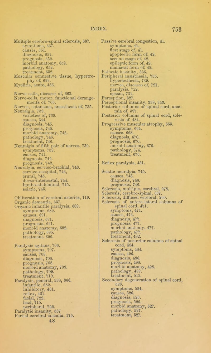 Multiple corebro-spiiial sclerosis, 637. symptoms, 637. causes, 651. diagnosis, 631. proguosis, 652. morbid anatomy, 652. pathology, 652. treatment, 652. Muscular connective tissue, hypertro- phy of, 699. Myelitis, acute, 456. Nerve-cells, diseases of, 663. Nerve-cells, motor, functional derange- ments of, 706. Nerves, cutaneous, anaesthesia of, 735. Neuralgia, 739. varieties of, 739. causes, 344. diagnosis, 745. prognosis, 745. morbid anatomy, 746. pathology, 746. treatment, 746. Neuralgia of fifth pair of nerves, 739. symptoms, 739. causes, 741. diagnosis, 742. prognosis, 742. Neuralgia, cervico-brachial, 743. cervico-occipital, 743, crural, 745. dorso-intercostal, 744. lumbo-abdominal, 745. sciatic, 745. Obliteration of cerebral arteries, 119. Organic dementia, 337. Organic infantile jiaralysis, 689. symptoms, 689. causes, 691. diagnosis, 691. prognosis, 691. morbid anatomy, 692. pathology, 695. treatment, 696. Paralysis agitans, 706. symptoms, 707. causes, 708. diagnosis, 708. prognosis, 708. morbid anatomy, 709. pathology, 709. treatment, 710. Paralysis, general, 338, 366. infantile, 689. inhibitory, 431. reflex, 431. facial, 722. lead, 715. peripheral, 722. Paralytic insanity, 337 Partial cerebral anaemia, 119. 48 Passive cerebral congestion, 41. symptoms, 41. first stage of, 41. apoplectic form of, 42. second stage of, 42. epileptic form ofj 42. maniacal form ot, 42. Pathetic insanity, 336. Pei'ipheral auajsthesia, 735. hyperaesthesia, 739. nerves, diseases of, 721. paralysis, 722. spasm, 731. Perception, 327. Perceptional insanity, 338, 343. Posterior columns of spinal cord, anae- mia ot' 397. Posterior columns of spinal cord, scle- rosis of, 484. Progressive muscular atrophy, 663. symptoms, 664. causes, 668. diagnosis, 670. prognosis, 670. morbid anatomy, 670. pathology, 674. treatment, 676. Keflex paralysis, 431. Sciatic neuralgia, 745. causes, 745. diagnosis, 746. prognosis, 746. Sclerosis, multiple, cerebral, 278. Sclerosis, cerebro-spinal, 637. Sclerosis, dift'used cerebral, 260. Sclerosis of antero-lateral columns of spinal cord, 471. symptoms, 471. causes, 476. diagnosis, 477. prognosis, 477. morbid anatomy, 477. pathology, 477. treatment, 482. Sclerosis of posterior columns of spinal cord, 484. symptoms, 484. causes, 496. diagnosis, 496. prognosis, 498. morbid anatomy, 498. pathology, 499. treatment, 513. Secondary degeneration of spinal cord, 523. symptoms, 524. causes, 526. diagnosis, 526. prognosis, 526. morbiil anatomy, 527. pathology, 527. treatment, 527. '