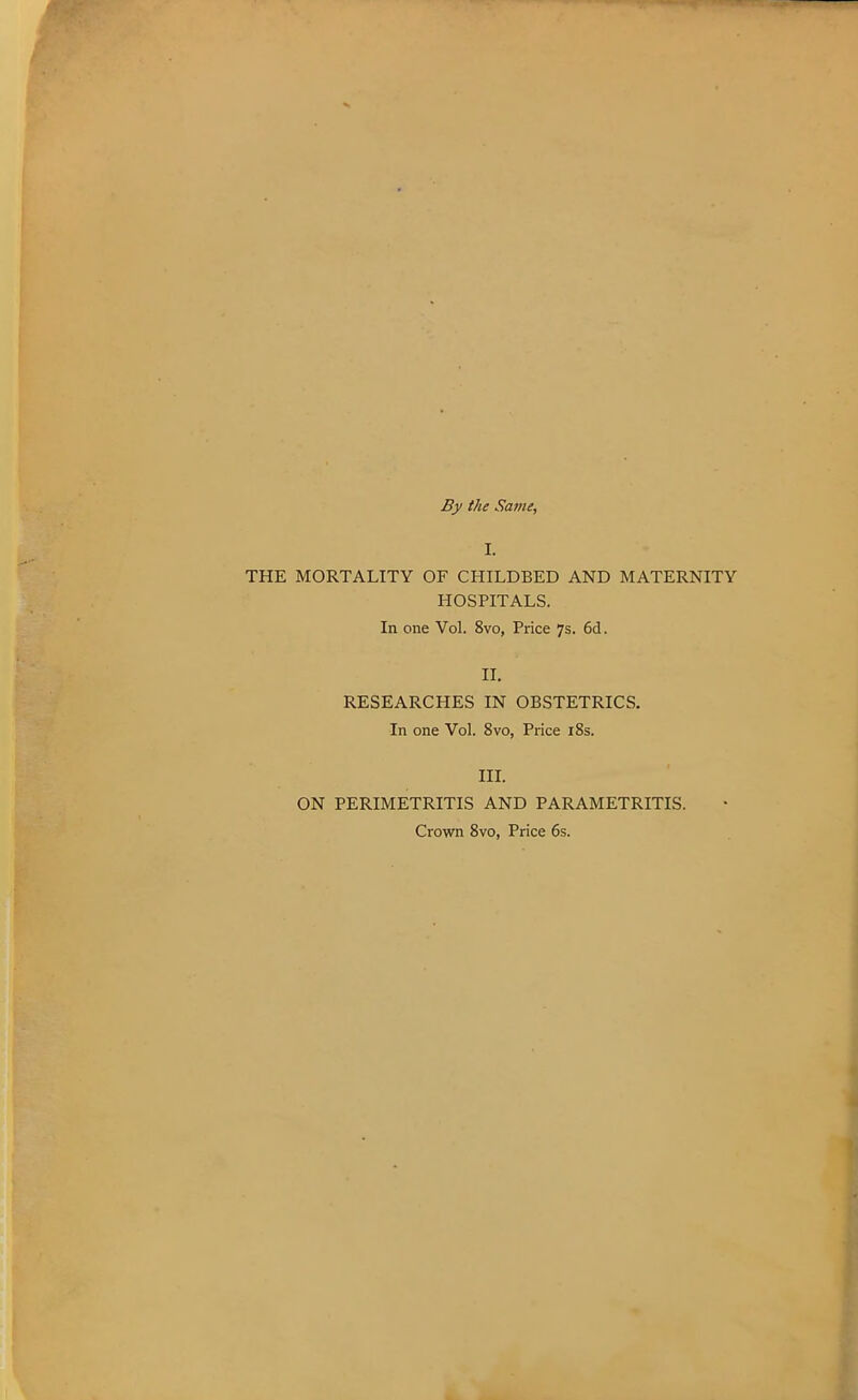 By the Same, I. THE MORTALITY OF CHILDBED AND MATERNITY HOSPITALS. In one Vol. 8vo, Price 7s. 6d. II. RESEARCHES IN OBSTETRICS. In one Vol. 8vo, Price 18s. III. ON PERIMETRITIS AND PARAMETRITIS. Crown 8vo, Price 6s.