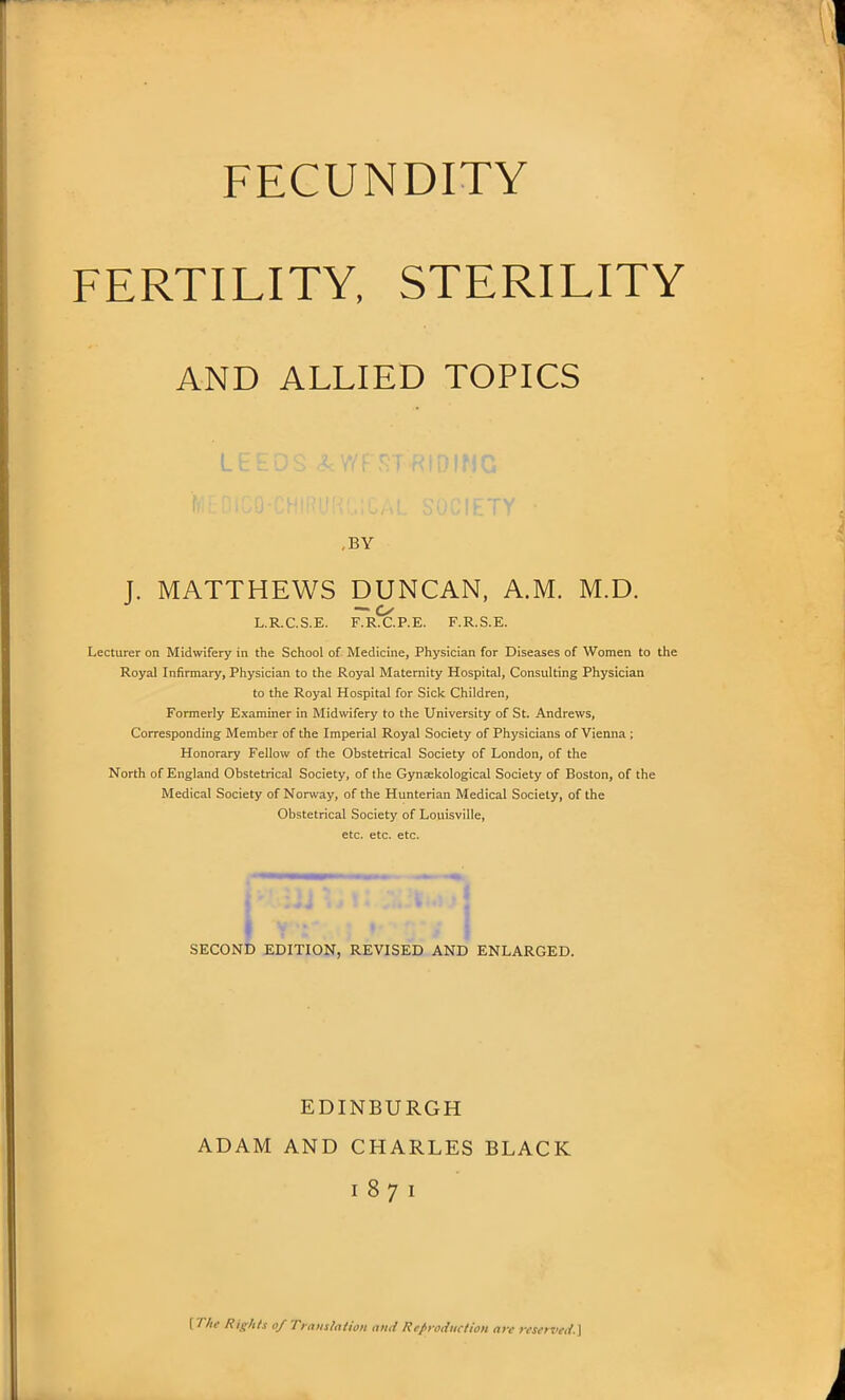 FECUNDITY FERTILITY, STERILITY AND ALLIED TOPICS n i m c ,BY J. MATTHEWS DUNCAN, A.M. M.D. — o L.R.C.S.E. F.R.C.P.E. F.R.S.E. Lecturer on Midwifery in the School of Medicine, Physician for Diseases of Women to the Royal Infirmary, Physician to the Royal Maternity Hospital, Consulting Physician to the Royal Hospital for Sick Children, Formerly Examiner in Midwifery to the University of St. Andrews, Corresponding Member of the Imperial Royal Society of Physicians of Vienna ; Honorary Fellow of the Obstetrical Society of London, of the North of England Obstetrical Society, of the Gynsekological Society of Boston, of the Medical Society of Norway, of the Hunterian Medical Society, of the Obstetrical Society of Louisville, etc. etc. etc. SECOND EDITION, REVISED AND ENLARGED. EDINBURGH ADAM AND CHARLES BLACK I 8 7 I {The Rights of Translation ami Reproduction are reserved.]